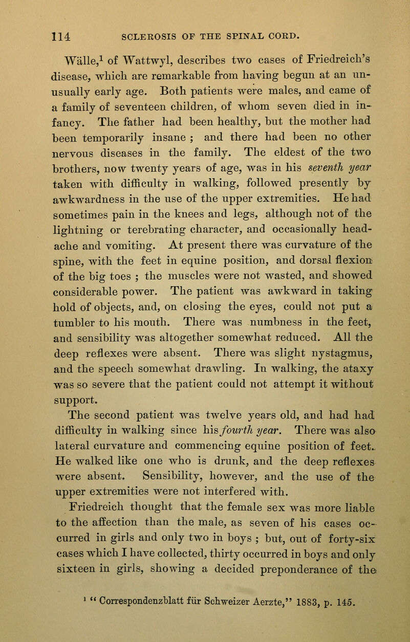 Walle,^ of Wattwyl, describes two cases of Friedreich's disease, which are remarkable from having begun at an un- usually early age. Both patients were males, and came of a family of seventeen children, of whom seven died in in- fancy. The father had been healthy, but the mother had been temporarily insane ; and there had been no other nervous diseases in the family. The eldest of the two brothers, now twenty years of age, was in his seventh year taken with difficulty in walking, followed presently by awkwardness in the use of the upper extremities. He had sometimes pain in the knees and legs, although not of the lightning or terebrating character, and occasionally head- ache and vomiting. At present there was curvature of the spine, with the feet in equine position, and dorsal flexiou of the big toes ; the muscles were not wasted, and showed considerable power. The patient was awkward in taking hold of objects, and, on closing the eyes, could not put a tumbler to his mouth. There was numbness in the feet, and sensibility was altogether somewhat reduced. All the deep reflexes were absent. There was slight nystagmus, and the speech somewhat drawling. In walking, the ataxy was so severe that the patient could not attempt it without support. The second patient was twelve years old, and had had difficulty in walking since h\B fourth year. There was also lateral curvature and commencing equine position of feet.. He walked like one who is drunk, and the deep reflexes were absent. Sensibility, however, and the use of the upper extremities were not interfered with. Friedreich thought that the female sex was more liable to the affection than the male, as seven of his cases oc- curred in girls and only two in boys ; but, out of forty-six cases which I have collected, thirty occurred in boys and only sixteen in girls, showing a decided preponderance of the 1  Correspondenzblatt fiir Schweizer Aerzte, 1883, p. 145.