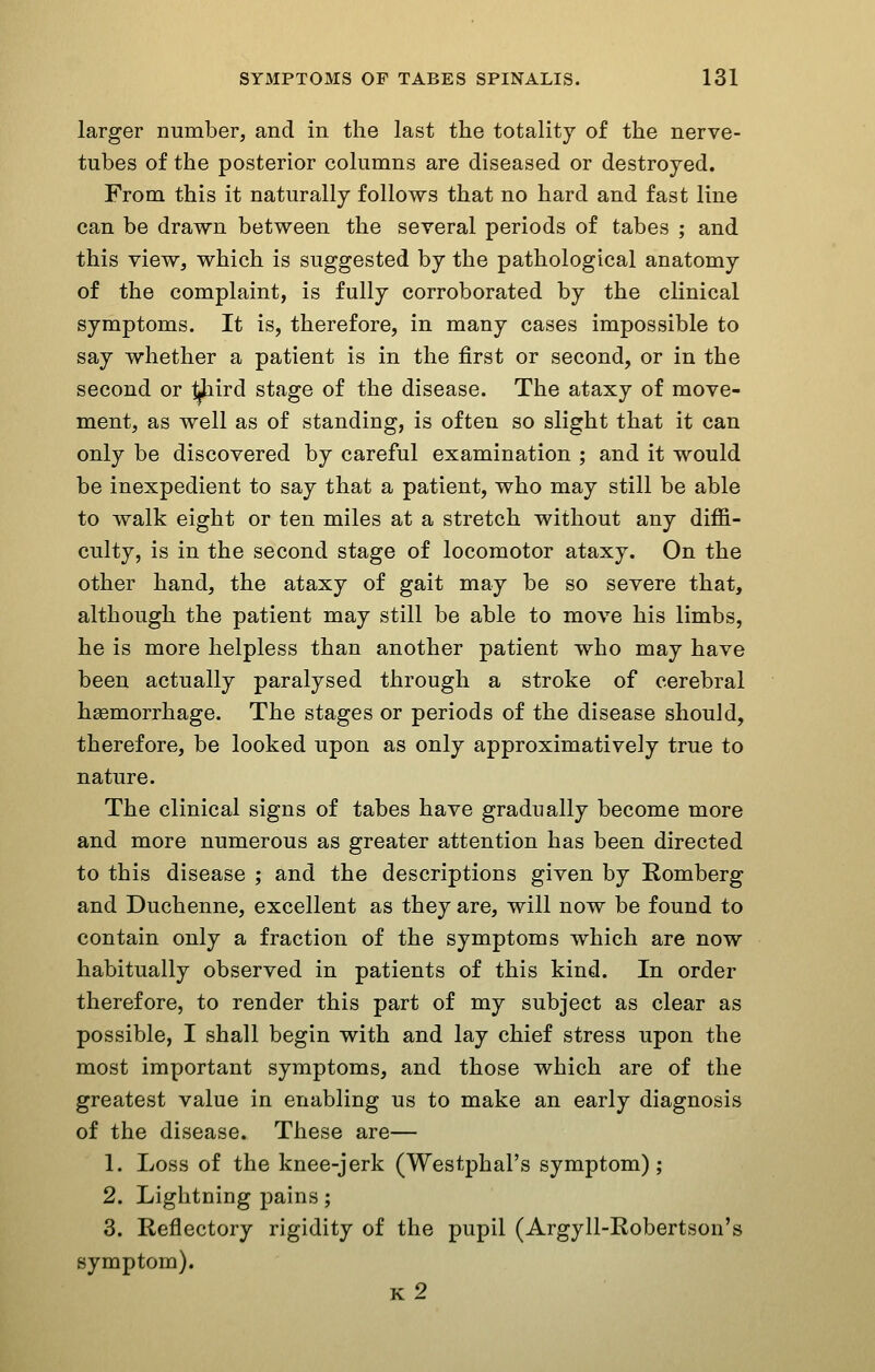 larger number, and in the last the totality of the nerve- tubes of the posterior columns are diseased or destroyed. From this it naturally follows that no hard and fast line can be drawn between the several periods of tabes ; and this view, which is suggested by the pathological anatomy of the complaint, is fully corroborated by the clinical symptoms. It is, therefore, in many cases impossible to say whether a patient is in the first or second, or in the second or ^lird stage of the disease. The ataxy of move- ment, as well as of standing, is often so slight that it can only be discovered by careful examination ; and it would be inexpedient to say that a patient, who may still be able to walk eight or ten miles at a stretch without any diffi- culty, is in the second stage of locomotor ataxy. On the other hand, the ataxy of gait may be so severe that, although the patient may still be able to move his limbs, he is more helpless than another patient who may have been actually paralysed through a stroke of cerebral haemorrhage. The stages or periods of the disease should, therefore, be looked upon as only approximatively true to nature. The clinical signs of tabes have gradually become more and more numerous as greater attention has been directed to this disease ; and the descriptions given by Romberg and Duchenne, excellent as they are, will now be found to contain only a fraction of the symptoms which are now habitually observed in patients of this kind. In order therefore, to render this part of my subject as clear as possible, I shall begin with and lay chief stress upon the most important symptoms, and those which are of the greatest value in enabling us to make an early diagnosis of the disease. These are— 1. Loss of the knee-jerk (Westphal's symptom); 2. Lightning pains; 3. Reflectory rigidity of the pupil (Argyll-Robertson's symptom). k2