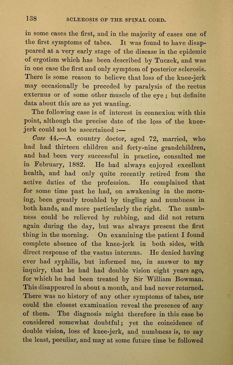 in some cases the first, and in the majority of cases one of the first symptoms of tabes. It was found to have disap- peared at a very early stage of the disease in the epidemic of ergotism which has been described by Tuczek, and was in one case the first and only symptom of posterior sclerosis. There is some reason to believe that loss of the knee-jerk may occasionally be preceded by paralysis of the rectus externus or of some other muscle of the eye ; but definite data about this are as yet wanting. The following case is of interest in connexion with this point, although the precise date of the loss of the knee- jerk could not be ascertained :— Case 44.—A country doctor, aged 72, married, who had had thirteen children and forty-nine grandchildren, and had been very successful in practice, consulted me in February, 1882. He had always enjoyed excellent health, and had only quite recently retired from the active duties of the profession. He complained that for some time past he had, on awakening in the morn- ing, been greatly troubled by tingling and numbness in both hands, and more particularly the right. The numb- ness could be relieved by rubbing, and did not return again during the day, but was always present the first thing in the morning. On examining the patient I found complete absence of the knee-jerk in both sides, with direct response of the vastus internus. He denied having ever had syphilis, but informed me, in answer to my inquiry, that he had had double vision eight years ago, for which he had been treated by Sir William Bowman. This disappeared in about a month, and had never returned. There was no history of any other symptoms of tabes, nor could the closest examination reveal the presence of any of them. The diagnosis might therefore in this case be considered somewhat doubtful; yet the coincidence of double vision, loss of knee-jerk, and numbness is, to say the least, peculiar, and may at some future time be followed