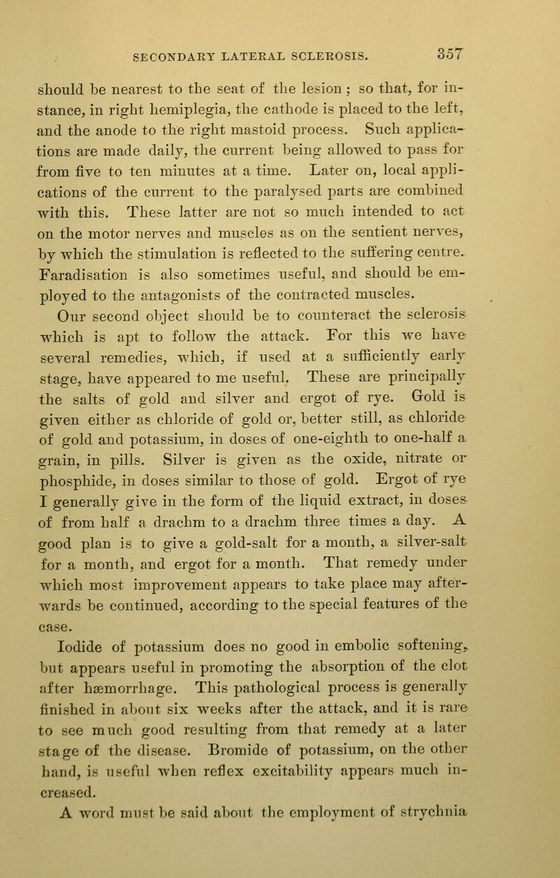 should be nearest to the seat of the lesion; so that, for in- stance, in right hemiplegia, the cathode is placed to the left, and the anode to the right mastoid process. Such applica- tions are made daily, the current being allowed to pass for from five to ten minutes at a time. Later on, local appli- cations of the current to the paralysed parts are combined with this. These latter are not so much intended to act on the motor nerves and muscles as on the sentient nerves, by which the stimulation is reflected to the suffering centre. Faradisation is also sometimes useful, and should be em- ployed to the antagonists of the contracted muscles. Our second object should be to counteract the sclerosis which is apt to follow the attack. For this we have several remedies, which, if used at a sufficiently early stage, have appeared to me useful. These are principally the salts of gold and silver and ergot of rye. Gold is given either as chloride of gold or, better still, as chloride of gold and potassium, in doses of one-eighth to one-half a grain, in pills. Silver is given as the oxide, nitrate or phosphide, in doses similar to those of gold. Ergot of rye I generally give in the form of the liquid extract, in doses of from half a drachm to a drachm three times a day. A good plan is to give a gold-salt for a month, a silver-salt for a month, and ergot for a month. That remedy under which most improvement appears to take place may after- wards be continued, according to the special features of the case. Iodide of potassium does no good in embolic softening,, but appears useful in promoting the absorption of the clot after haemorrhage. This pathological process is generally finished in about six weeks after the attack, and it is rare to see much good resulting from that remedy at a later stage of the disease. Bromide of potassium, on the other hand, is useful when reflex excitability appears much in- creased. A word must be said about the employment of strychnia