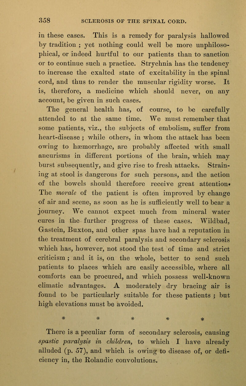 in these cases. This is a remedy for paralysis hallowed by tradition ; yet nothing could well be more unphiloso- phical, or indeed hurtful to our patients than to sanction or to continue such a practice. Strychnia has the tendency to increase the exalted state of excitability in the spinal cord, and thus to render the muscular rigidity worse. It is, therefore, a medicine which should never, on any account, be given in such cases. The general health has, of course, to be carefully attended to at the same time. We must remember that some patients, viz., the subjects of embolism, suffer from heart-disease ; while others, in whom the attack has been owing to hsemorrhage, are probably affected with small aneurisms in different portions of the brain, which may burst subsequently, and give rise to fresh attacks. Strain- ing at stool is dangerous for such persons, and the action of the bowels should therefore receive great attention* The morale of the patient is often improved by change of air and scene, as soon as he is sufficiently well to bear a journey. We cannot expect much from mineral water cures in the further progress of these cases. Wildbad, Gastein, Buxton, and other spas have had a reputation in the treatment of cerebral paralysis and secondary sclerosis which has, however, not stood the test of time and strict criticism; and it is, on the whole, better to send such patients to places which are easily accessible, where all comforts can be procm-ed, and which possess well-known climatic advantages. A moderately dry bracing air is found to be particularly suitable for these patients ; but high elevations must be avoided. There is a peculiar form of secondary sclerosis, causing spastic paralysis in children, to which I have already alluded (p. 57), and which is owing to disease of, or defi- ciency in, the E-olandic convolutions.