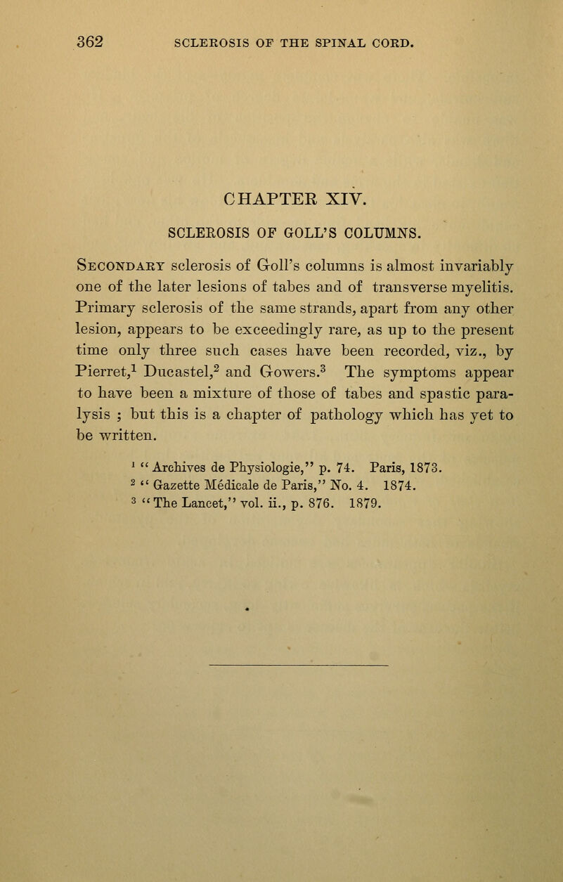 CHAPTER XIV. SCLEEOSIS OF GOLL'S COLUMNS. Secondary sclerosis of Goll's columns is almost invariably one of the later lesions of tabes and of transverse myelitis. Primary sclerosis of the same strands, apart from any other lesion, appears to be exceedingly rare, as up to the present time only three such cases have been recorded, viz., by Pierret,^ Ducastel,^ and Gowers.^ The symptoms appear to have been a mixture of those of tabes and spastic para- lysis ; but this is a chapter of pathology which has yet to be written. * ''Archives de Physiologie, p. 74. Paris, 1873. 2  Gazette Medicale de Paris, No. 4. 1874. 3  The Lancet, vol. ii., p. 876. 1879.