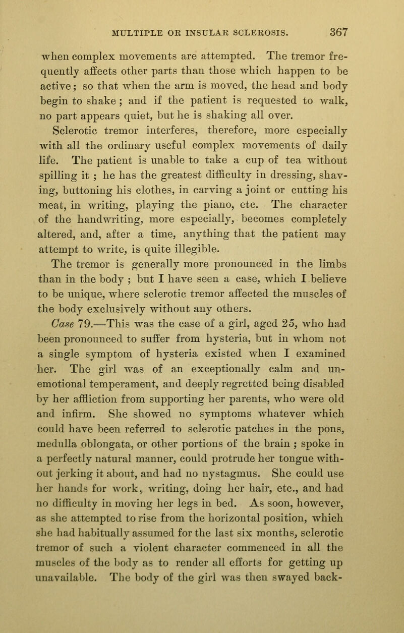 when complex movements are attempted. The tremor fre- quently affects other parts than those which happen to be active; so that when the arm is moved, the head and body begin to shake ; and if the patient is requested to walk, no part appears quiet, but he is shaking all over. Sclerotic tremor interferes, therefore, more especially with all the ordinary useful complex movements of daily life. The patient is unable to take a cup of tea without spilling it ; he has the greatest difficulty in dressing, shav- ing, buttoning his clothes, in carving a joint or cutting his meat, in writing, playing the piano, etc. The character of the handwriting, more especially, becomes completely altered, and, after a time, anything that the patient may attempt to write, is quite illegible. The tremor is generally more pronounced in the limbs than in the body ; but I have seen a case, which I believe to be unique, where sclerotic tremor affected the muscles of the body exclusively without any others. Case 79.—This was the case of a girl, aged 25, who had been pronounced to suffer from hysteria, but in whom not a single symptom of hysteria existed when I examined her. The girl was of an exceptionally calm and un- emotional temperament, and deeply regretted being disabled by her affliction from supporting her parents, who were old and infirm. She showed no symptoms whatever which could have been referred to sclerotic patches in the pons, medulla oblongata, or other portions of the brain ; spoke in a perfectly natural manner, could protrude her tongue with- out jerking it about, and had no nystagmus. She could use her hands for work., writing, doing her hair, etc., and had no difficulty in moving her legs in bed. As soon, however, as she attempted to rise from the horizontal position, which she had habitually assumed for the last six months, sclerotic tremor of such a violent character commenced in all the muscles of the body as to render all efforts for getting up unavailable. The body of the girl was then swayed back-