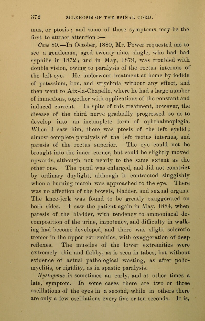 mils, or ptosis ; and some of these symptoms may be the first to attract attention :— Case 80.—In October, 1880, Mr. Power requested me to see a gentleman, aged twenty-nine, single, who had had syphilis in 1872 ; and in May, 1879, was troubled with double vision, owing to paralysis of the rectus internus of the left eye. He underwent treatment at home by iodide of potassium, iron, and strychnia without any effect, and then went to Aix-la-Chapelle, where he had a large number of inunctions, together with applications of the constant and induced current. In spite of this treatment, however, the disease of the third nerve gradually progressed so as to develop into an incomplete form of ophthalmoplegia. When I saw him, there was ptosis of the left eyelid ; almost complete paralysis of the left rectus internus, and paresis of the rectus superior. The eye could not be brought into the inner corner, but could be slightly moved upwards, although not nearly to the same extent as the other one. The pupil was enlarged, and did not constrict by ordinary daylight, although it contracted sluggishly when a burning match was approached to the eye. There was no affection of the bowels, bladder, and sexual organs. The knee-jerk was found to be greatly exaggerated on both sides. I saw the patient again in May, 1884, when paresis of the bladder, with tendency to ammoniacal de- composition of the urine, impotency, and difficulty in walk- ing had become developed, and there was slight sclerotic tremor in the upper extremities, with exaggeration of deep reflexes. The muscles of the lower extremities were extremely thin and flabby, as is seen in tabes, but without evidence of actual pathological wasting, as after polio- myelitis, or rigidity, as in spastic paralysis. Nystagmus is sometimes an early, and at other times a late, symptom. In some cases there are two or three oscillations of the eyes in a second, while in others there are only a few oscillations every five or ten seconds. It is,