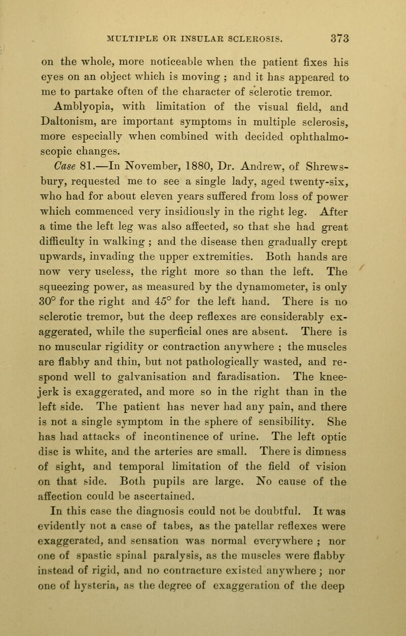 on the whole, more noticeable when the patient fixes his eyes on an object which is moving ; and it has appeared to me to partake often of the character of sclerotic tremor. Amblyopia, with limitation of the visual field, and Daltonism, are important symptoms in multiple sclerosis, more especially when combined with decided ophthalmo- scopic changes. Case 81.—In November, 1880, Dr. Andrew, of Shrews- bury, requested me to see a single lady, aged twenty-six, who had for about eleven years suffered from loss of power which commenced very insidiously in the right leg. After a time the left leg was also affected, so that she had great difficulty in walking ; and the disease then gradually crept upwards, invading the upper extremities. Both hands are now very useless, the right more so than the left. The squeezing power, as measured by the dynamometer, is only 30° for the right and 45° for the left hand. There is no sclerotic tremor, but the deep reflexes are considerably ex- aggerated, while the superficial ones are absent. There is no muscular rigidity or contraction anywhere ; the muscles are flabby and thin, but not pathologically wasted, and re- spond well to galvanisation and faradisation. The knee- jerk is exaggerated, and more so in the right than in the left side. The patient has never had any pain, and there is not a single symptom in the sphere of sensibility. She has had attacks of incontinence of urine. The left optic disc is white, and the arteries are small. There is dimness of sight, and temporal limitation of the field of vision on that side. Both pupils are large. No cause of the affection could be ascertained. In this case the diagnosis could not be doubtful. It was evidently not a case of tabes, as the patellar reflexes were exaggerated, and sensation was normal everywhere ; nor one of spastic spinal paralysis, as the muscles were flabby instead of rigid, and no contracture existed anywhere ; nor one of hysteria, as the degree of exaggeration of tlie deep