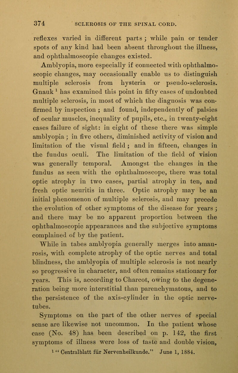 reflexes varied in different parts ; while pain or tender spots of any kind had been absent thronghout the illness, and ophthalmoscopic changes existed. Amblyopia, more especially if connected with ophthalmo- scopic changes, may occasionally enable us to distinguish multiple sclerosis from hysteria or pseudo-sclerosis. Gnauk ^ has examined this point in fifty cases of undoubted multiple sclerosis, in most of which the diagnosis was con- firmed by inspection ; and found, independently of palsies of ocular muscles, inequality of pupils, etc., in twenty-eight cases failure of sight: in eight of these there was simple amblyopia ; in five others, diminished activity of vision and limitation of the visual field ; and in fifteen, changes in the fundus oculi. The limitation of the field of vision was generally temporal. Amongst the changes in the fundus as seen with the ophthalmoscope, there was total optic atrophy in two cases, partial atrophy in ten, and fresh optic neuritis in three. Optic atrophy may be an initial phenomenon of multiple sclerosis, and may precede the evolution of other symptoms of the disease for years ; and there may be no apparent proportion between the ophthalmoscopic appearances and the subjective symptoms complained of by the patient. While in tabes amblyopia generally merges into amau- rosis, with complete atrophy of the optic nerves and total blindness, the amblyopia of multiple sclerosis is not nearly so progressive in character, and often remains stationary for years. This is, according to Charcot, owing to the degene- ration being more interstitial than parenchymatous, and to the persistence of the axis-cylinder in the optic nerve- tubes. Symptoms on the part of the other nerves of special sense are likewise not uncommon. In the patient whose case (No. 48) has been described on p. 142, the first symptoms of illness were loss of taste and double vision, 1  Centralblatt fiir Nervenheilkunde. June 1, 1884.