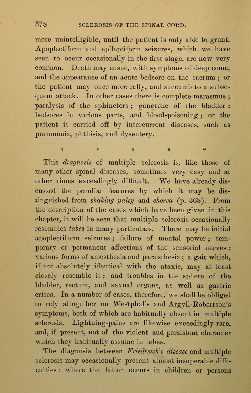 more unintelligible, until the patient is only able to grunt. Apoplectiform and epileptiform seizures, which we have seen to occur occasionally in the first stage, are now very common. Death may ensue, with symptoms of deep coma, and the appearance of an acute bedsore on the sacrum ; or the patient may once more rally, and succumb to a subse- quent attack. In other cases there is complete marasmus ; paralysis of the sphincters ; gangrene of the bladder ; bedsores in various parts, and blood-poisoning; or the patient is carried off by intercurrent diseases, such as pneumonia, phthisis, and dysentery. This diagnosis of multiple sclerosis is, like those of many other spinal diseases, sometimes very easy and at other times exceedingly difficult. We have already dis- cussed the peculiar features by which it may be dis- tinguished from shalcing palsy and chorea (p. 368). From the description of the cases which have been given in this chapter, it will be seen that multiple sclerosis occasionally resembles tabes in many particulars. There may be initial apoplectiform seizures; failure of mental power; tem- porary or permanent affections of the sensorial nerves ; various forms of angesthesia and pareesthesia; a gait which, if not absolutely identical with the ataxic, may at least closely resemble it; and troubles in the sphere of the bladder, rectum, and, sexual organs, as well as gastric crises. In a number of cases, therefore, we shall be obliged to rely altogether on Westphal's and Argyll-Robertson's symptoms, both of which are habitually absent in multiple sclerosis. Lightning-pains are likewise exceedingly rare, and, if present, not of the violent aud persistent character which they habitually assume in tabes. The diagnosis between Friedreich's disease and multiple sclerosis may occasionally present almost insuperable diffi- culties : where the latter occurs in children or persons