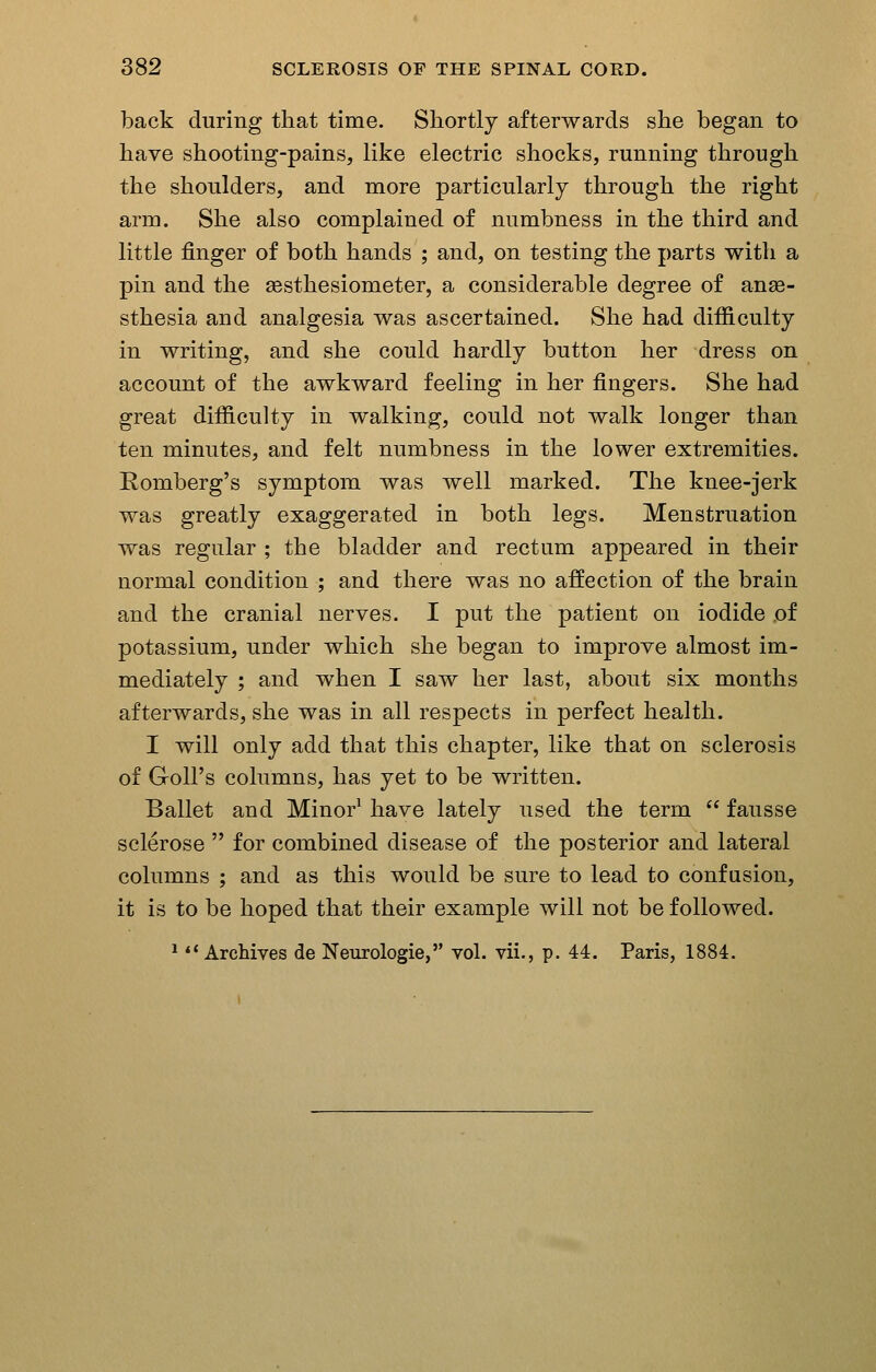 back during that time. Shortly afterwards she began to have shooting-pains, like electric shocks, running through the shoulders, and more particularly through the right arm. She also complained of numbness in the third and little finger of both hands ; and, on testing the parts with a pin and the sesthesiometer, a considerable degree of anse- sthesia and analgesia was ascertained. She had difficulty in writing, and she could hardly button her dress on account of the awkward feeling in her fingers. She had great difficulty in walking, could not walk longer than ten minutes, and felt numbness in the lower extremities. Romberg's symptom was well marked. The knee-jerk was greatly exaggerated in both legs. Menstruation was regular ; the bladder and rectum appeared in their normal condition ; and there was no affection of the brain and the cranial nerves. I put the patient on iodide of potassium, under which she began to improve almost im- mediately ; and when I saw her last, about six months afterwards, she was in all respects in perfect health. I will only add that this chapter, like that on sclerosis of Groll's columns, has yet to be written. Ballet and Minor^ have lately used the term  fausse sclerose  for combined disease of the posterior and lateral columns ; and as this would be sure to lead to confusion, it is to be hoped that their example will not be followed.