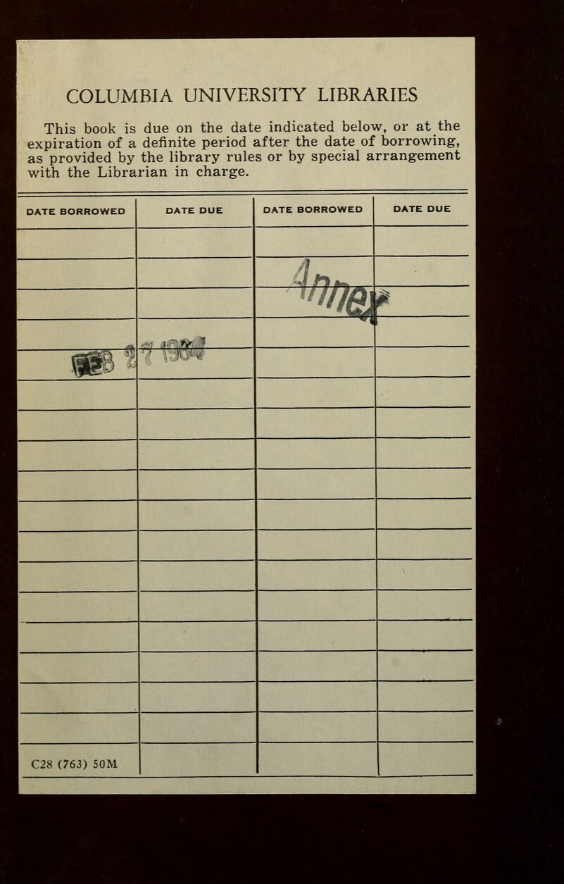 COLUMBIA UNIVERSITY LIBRARIES This book is due on the date indicated below, or at the expiration of a definite period after the date of borrowing, as provided by the library rules or by special arrangement with the Librarian in charge. DATE BORROWED DATE DUE DATE BORROWED DATE DUE 'I fJi^ ^%/ . v-t^^ *i i HIP ^-^ v. .: C28 (763) 50M