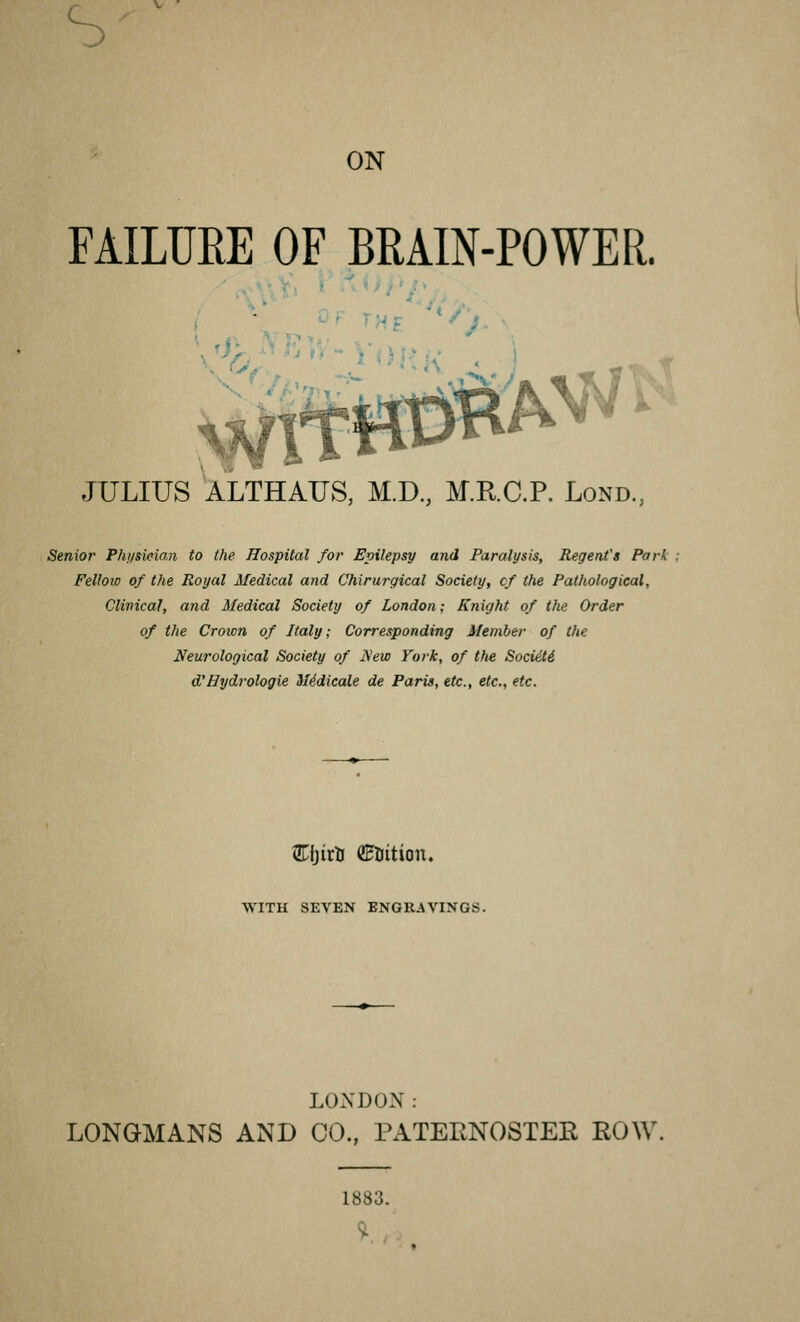 ON FAILUEE OF BRAIN-POWER. JULIUS ALTHAUS, M.D., M.R.C.P. Lond.; Senior Physician to the Hospital for Epilepsy and Paralysis, Regent's Park Fellow of the Royal Medical and Chirurgical Society, cf the Pathological, Clinical, and Medical Society of London; Knight of the Order of the Crown of Italy; Corresponding Member of the Neurological Society of New York, of the Sociiti d'Hydrologie SIddicale de Paris, etc., etc., etc. EfjirU ©rition. WITH SEVEN ENGRAVINGS. LONDON: LONGMANS AND CO., PATERNOSTER ROW 1883.