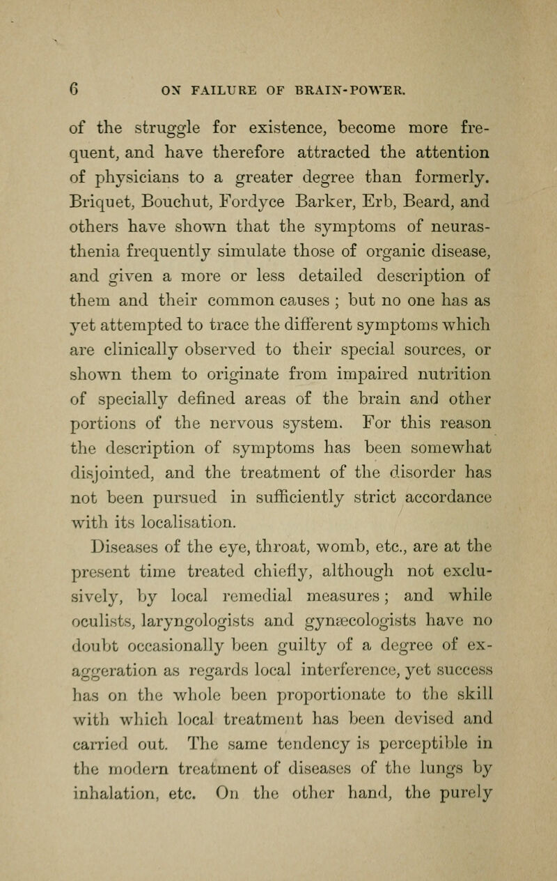 of the struggle for existence, become more fre- quent, and have therefore attracted the attention of physicians to a greater degree than formerly. Briquet, Bouchut, Fordyce Barker, Erb, Beard, and others have shown that the symptoms of neuras- thenia frequently simulate those of organic disease, and given a more or less detailed description of them and their common causes ; but no one has as yet attempted to trace the different symptoms which are clinically observed to their special sources, or shown them to originate from impaired nutrition of specially defined areas of the brain and other portions of the nervous system. For this reason the description of symptoms has been somewhat disjointed, and the treatment of the disorder has not been pursued in sufficiently strict accordance with its localisation. Diseases of the eye, throat, womb, etc., are at the present time treated chiefly, although not exclu- sively, by local remedial measures; and while oculists, laryngologists and gynaecologists have no doubt occasionally been guilty of a degree of ex- aggeration as regards local interference, yet success has on the whole been proportionate to the skill with which local treatment has been devised and carried out. The same tendency is perceptible in the modern treatment of diseases of the lungs by inhalation, etc. On the other hand, the purely