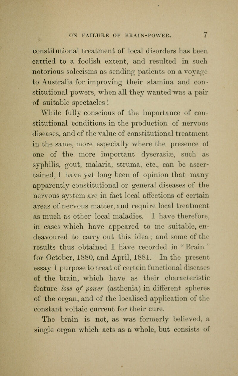 constitutional treatment of local disorders has b< carried to a foolish extent, and resulted in such notorious solecisms as sending patients on a voya to Australia for improving their stamina and con- stitutional powers, when all they wanted was a pair of suitable spectacles ! While fully conscious of the importance of con- stitutional conditions in the production of nervous diseases, and of the value of constitutional treatment in the same, more especially where the presence of one of the more important dyscrasiaB, such as syphilis, gout, malaria, struma, etc., can be ascer- tained, I have yet long been of opinion that many apparently constitutional or general diseases of the nervous system are in fact local affections of certain areas of nervous matter, and require local treatmi as much as other local maladies. I have therefore in cases which have appeared to me suitable, en- deavoured to carry out this idea; and some of tin- results thus obtained I have recorded in Drain for October, 1880, and April, 1881. In the present essay I purpose to treat of certain functional dises of the brain, which have as their characteristic feature loss of power (asthenia) in different spl>< of the organ, and of the localised application oi' the constant voltaic current for their cure. The brain is not, as was formerly believed, a single organ which acts as a whole, but consists of