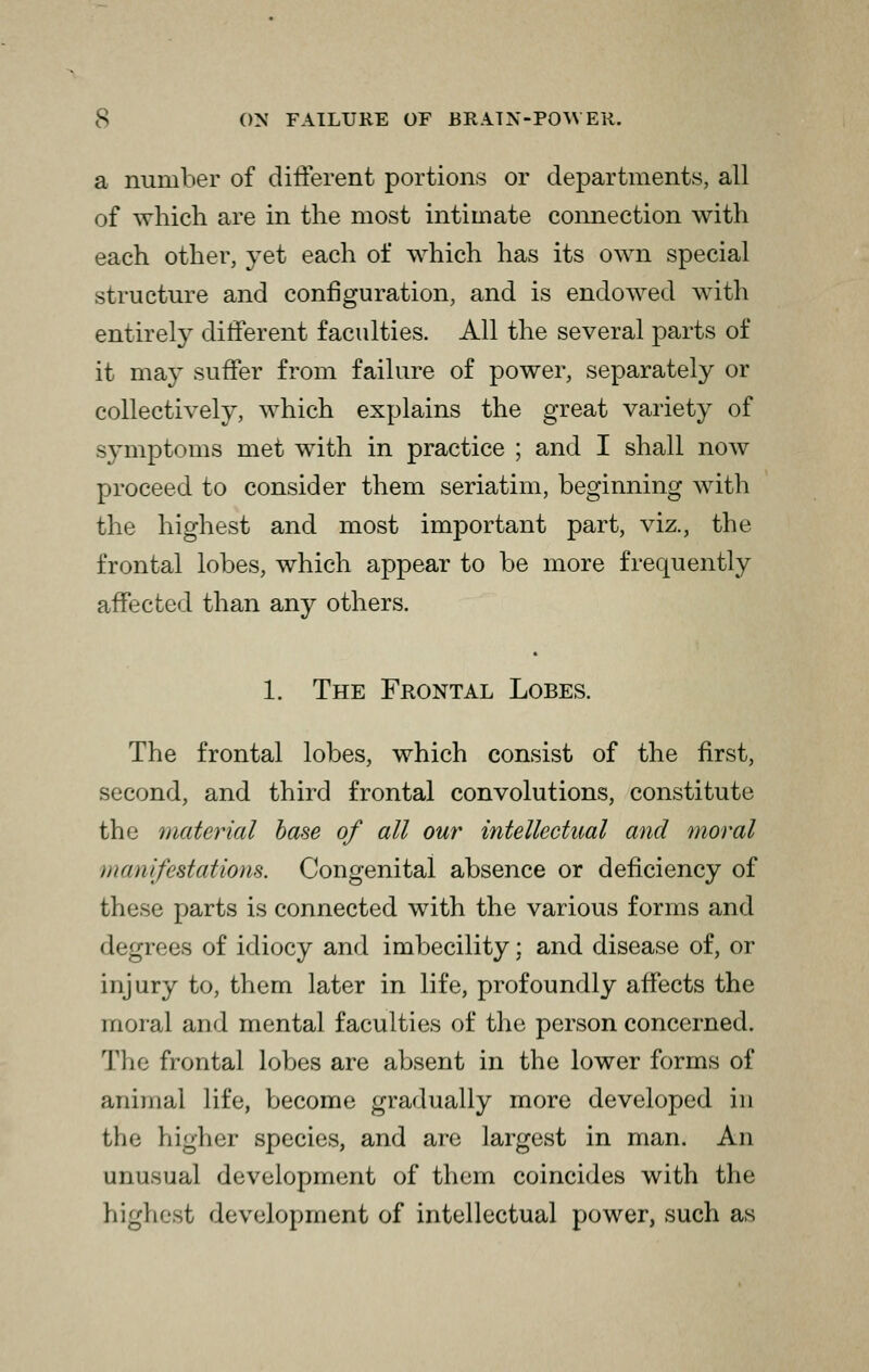 a number of different portions or departments, all of which are in the most intimate connection with each other, yet each of which has its own special structure and configuration, and is endowed with entirely different faculties. All the several parts of it may suffer from failure of power, separately or collectively, which explains the great variety of symptoms met with in practice ; and I shall now proceed to consider them seriatim, beginning with the highest and most important part, viz., the frontal lobes, which appear to be more frequently affected than any others. 1. The Frontal Lobes. The frontal lobes, which consist of the first, second, and third frontal convolutions, constitute the material base of all our intellectual and moral manifestations. Congenital absence or deficiency of these parts is connected with the various forms and degrees of idiocy and imbecility; and disease of, or injury to, them later in life, profoundly affects the moral and mental faculties of the person concerned. The frontal lobes are absent in the lower forms of animal life, become gradually more developed in the higher species, and are largest in man. An unusual development of them coincides with the highest development of intellectual power, such as