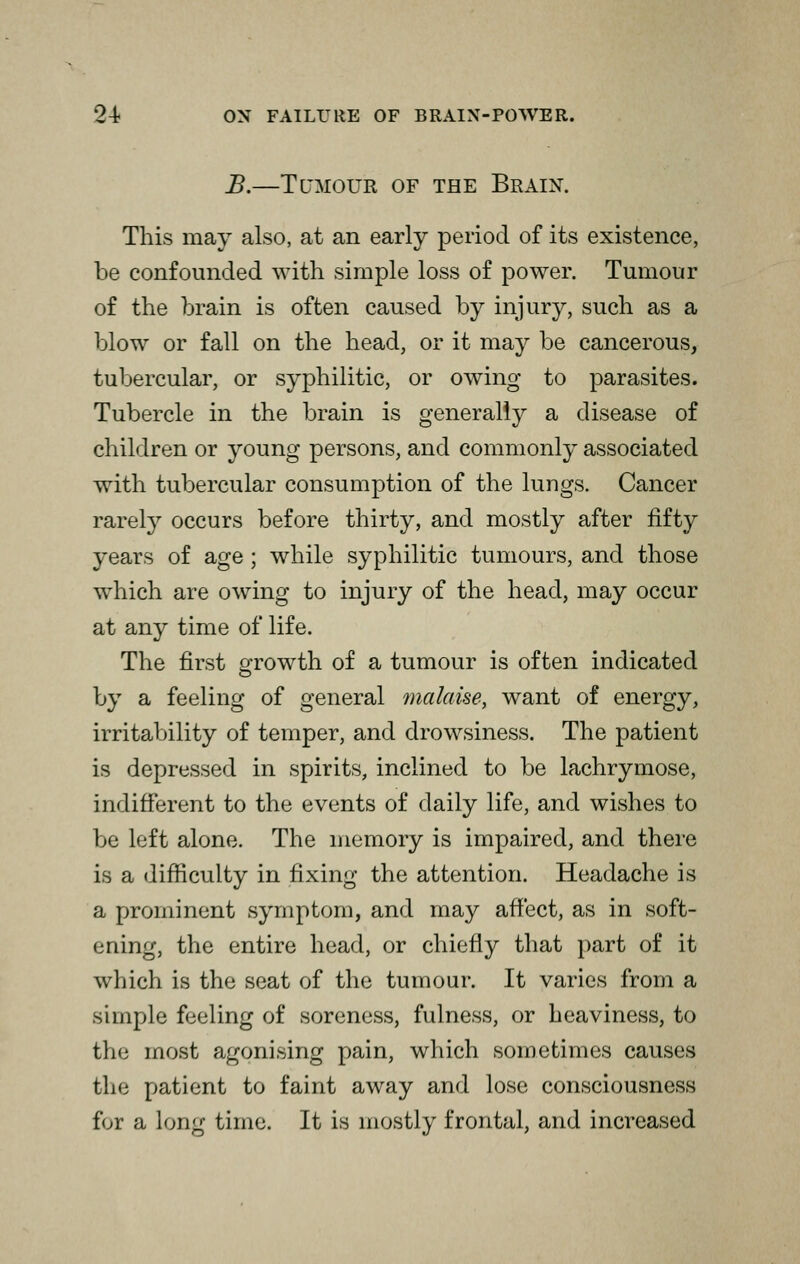 B.—Tumour of the Brain. This may also, at an early period of its existence, be confounded with simple loss of power. Tumour of the brain is often caused by injury, such as a blow or fall on the head, or it may be cancerous, tubercular, or syphilitic, or owing to parasites. Tubercle in the brain is generally a disease of children or young persons, and commonly associated with tubercular consumption of the lungs. Cancer rarefy occurs before thirty, and mostly after fifty years of age ; while syphilitic tumours, and those which are owing to injury of the head, may occur at any time of life. The first growth of a tumour is often indicated by a feeling of general malaise, want of energy, irritability of temper, and drowsiness. The patient is depressed in spirits, inclined to be lachrymose, indifferent to the events of daily life, and wishes to be left alone. The memory is impaired, and there is a difficulty in fixing the attention. Headache is a prominent symptom, and may affect, as in soft- ening, the entire head, or chiefly that part of it which is the seat of the tumour. It varies from a simple feeling of soreness, fulness, or heaviness, to the most agonising pain, which sometimes causes fche patient to faint away and lose consciousness for a Long time. It is mostly frontal, and increased