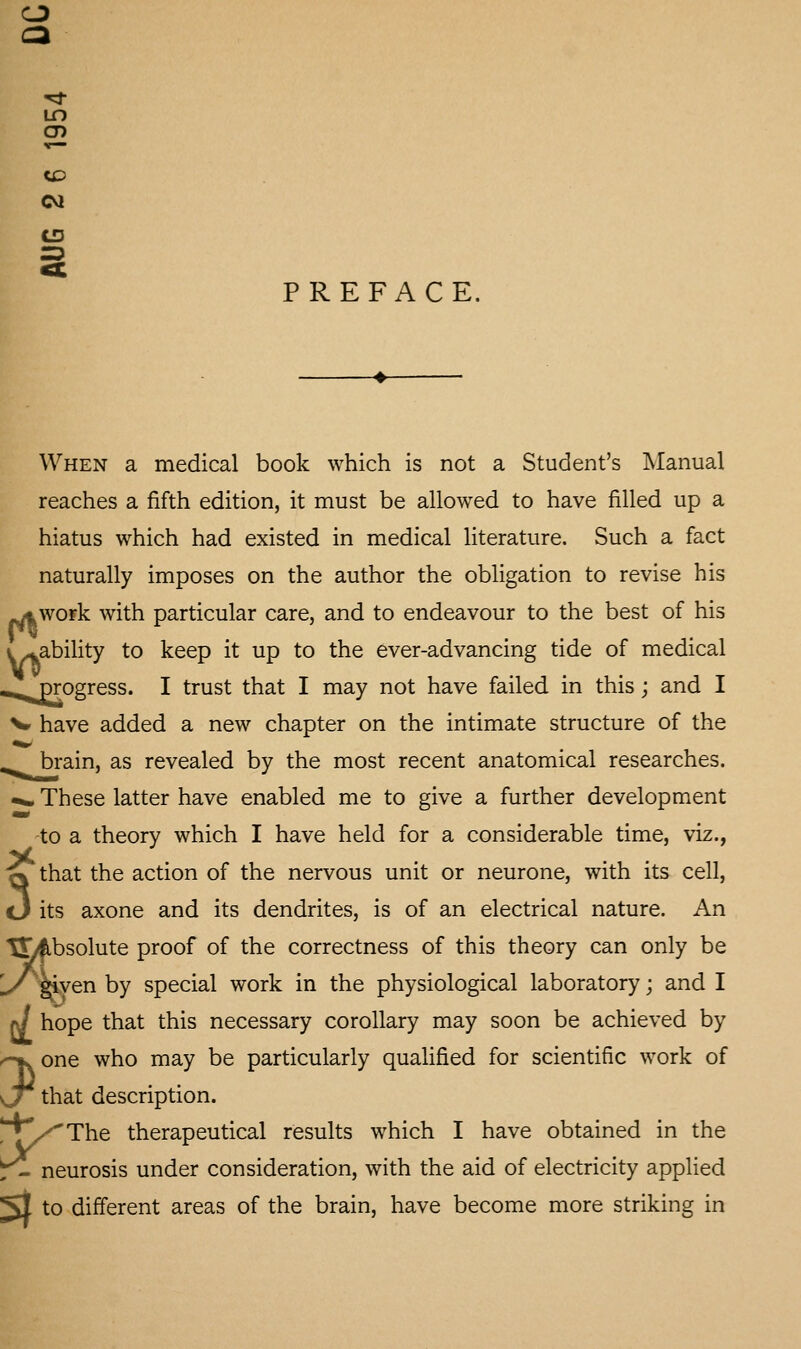 cn cvi CD =3 PREFACE. When a medical book which is not a Student's Manual reaches a fifth edition, it must be allowed to have filled up a hiatus which had existed in medical literature. Such a fact naturally imposes on the author the obligation to revise his ^wofk with particular care, and to endeavour to the best of his inability to keep it up to the ever-advancing tide of medical ^^/^ogress. I trust that I may not have failed in this; and I V have added a new chapter on the intimate structure of the .^bi-ain, as revealed by the most recent anatomical researches. ^» These latter have enabled me to give a further development -to a theory which I have held for a considerable time, viz., yL ... S^that the action of the nervous unit or neurone, with its cell, cJ its axone and its dendrites, is of an electrical nature. An SLfbsolute proof of the correctness of this theory can only be 1/'Wen by special work in the physiological laboratory; and I rJ hope that this necessary corollary may soon be achieved by ^one who may be particularly qualified for scientific work of \j that description. ^j[^^The therapeutical results which I have obtained in the ^ neurosis under consideration, with the aid of electricity applied 51 to different areas of the brain, have become more striking in