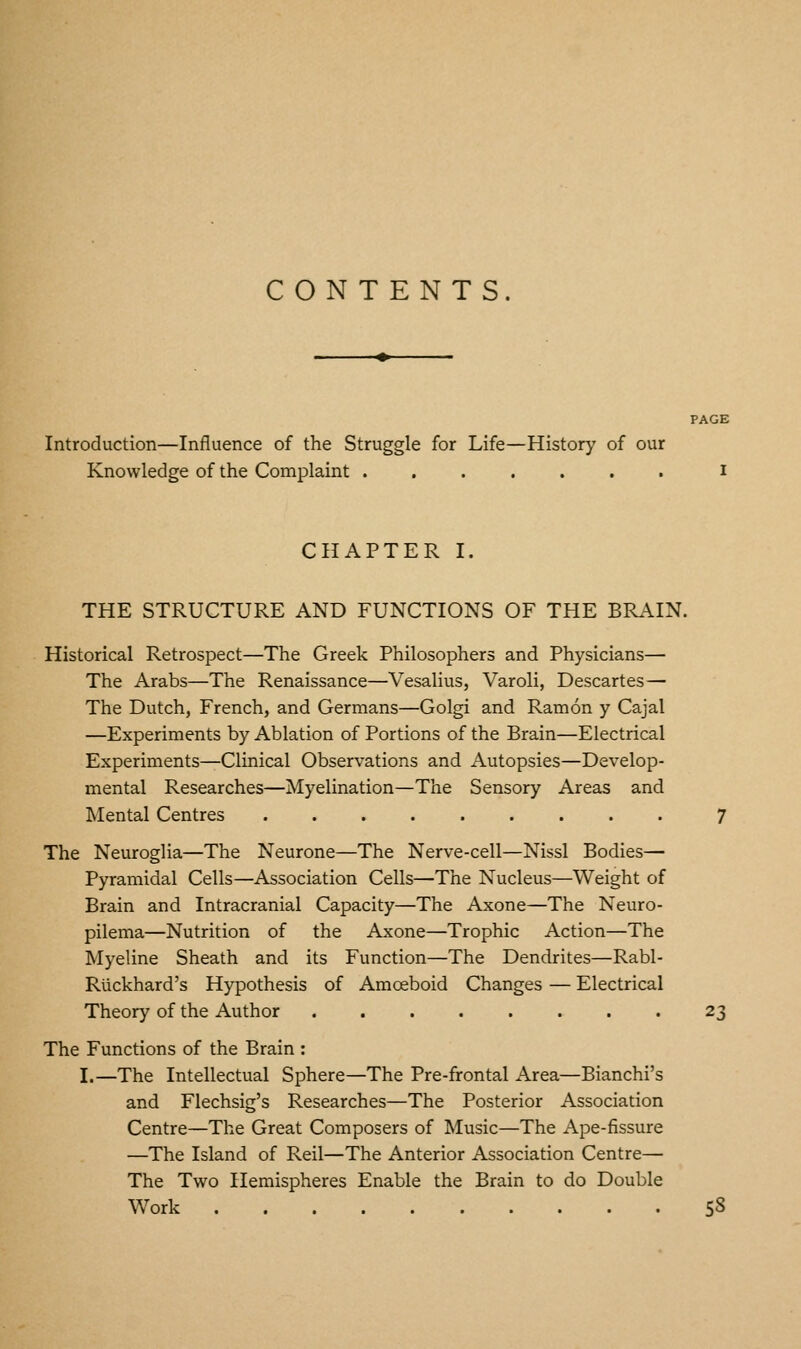 CONTENTS. PAGE Introduction—Influence of the Struggle for Life—History of our Knowledge of the Complaint i CHAPTER I. THE STRUCTURE AND FUNCTIONS OF THE BRAIN. Historical Retrospect—The Greek Philosophers and Physicians— The Arabs—The Renaissance—Vesalius, Varoli, Descartes— The Dutch, French, and Germans—Golgi and Ramon y Cajal —Experiments by Ablation of Portions of the Brain—Electrical Experiments—Clinical Observations and Autopsies—Develop- mental Researches—Myelination—The Sensory Areas and Mental Centres 7 The Neuroglia—The Neurone—The Nerve-cell—Nissl Bodies— Pyramidal Cells—Association Cells—The Nucleus—Weight of Brain and Intracranial Capacity—The Axone—The Neuro- pilema—Nutrition of the Axone—Trophic Action—The Myeline Sheath and its Function—The Dendrites—Rabl- Riickhard's Hypothesis of Amoeboid Changes — Electrical Theory of the Author 23 The Functions of the Brain : I.—The Intellectual Sphere—The Pre-frontal Area—Bianchi's and Flechsig's Researches—The Posterior Association Centre—The Great Composers of Music—The Ape-fissure —The Island of Reil—The Anterior Association Centre— The Two Hemispheres Enable the Brain to do Double Work 58