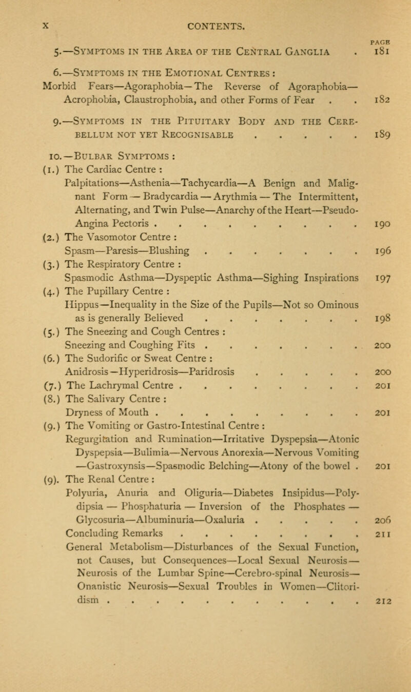 PAGE 5.—Symptoms in the Area of the Central Ganglia . 181 6.—Symptoms in the Emotional Centres : Morbid Fears—Agoraphobia—The Reverse of Agoraphobia— Acrophobia, Claustrophobia, and other Forms of Fear . . 182 9.—Symptoms in the Pituitary Body and the Cere- bellum not yet Recognisable 189 10.—Bulbar Symptoms: (i.) The Cardiac Centre : Palpitations—Asthenia—Tachycardia—A Benign and Malig- nant Form — Bradycardia — Arythmia — The Intermittent, Alternating, and Twin Pulse—Anarchy of the Heart—Pseudo- Angina Pectoris 190 (2.) The Vasomotor Centre : Spasm—Paresis—Blushing . . . . . . .196 (3.) The Respiratory Centre : Spasmodic Asthma—Dyspeptic Asthma—Sighing Inspirations 197 (4.) The Pupillary Centre : Ilippus—Inequality in the Size of the Pupils—Not so Ominous as is generally Believed . . . . . . .198 {5.) The Sneezing and Cough Centres : Sneezing and Coughing Fits ....... 200 (6.) The Sudorific or Sweat Centre : Anidrosis—Hyperidrosis—Paridrosis 200 (7.) The Lachrymal Centre . 201 (8.) The Salivary Centre : Dryness of Mouth 201 (9.) The Vomiting or Gastro-Intestinal Centre : Regurgitation and Rumination—Irritative Dyspepsia—Atonic Dyspepsia—Bulimia—Nervous Anorexia—Nervous Vomiting —Gastroxynsis—Spasmodic Belching—Atony of the bowel . 201 (9). The Renal Centre : Polyuria, Anuria and Oliguria—Diabetes Insipidus—Poly- dipsia — Phosphaturia — Inversion of the Phosphates — Glycosuria—Albuminuria—Oxaluria ..... 20(1 Concluding Remarks . . . . . . . .211 General Metabolism—Disturbances of the Sexual Function, not Causes, but Consequences—Local Sexual Neurosis — Neurosis of the Lumbar Spine—Ccrebro-spinal Neurosis— Onanistic Neurosis—Sexual Troubles in Women—Clitori- dism . . . . . . . . . . .212