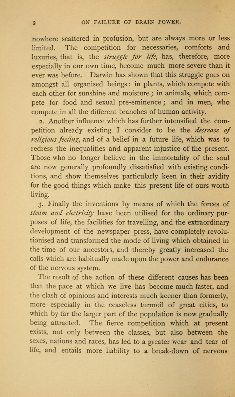 nowhere scattered in profusion, but are always more or less limited. The competition for necessaries, comforts and luxuries, that is, the struggle for life, has, therefore, more especially in our own time, become much more severe than it ever was before. Darvvin has shown that this struggle goes on amongst all organised beings: in plants, which compete with each other for sunshine and moisture; in animals, which com- pete for food and sexual pre-eminence; and in men, who compete in all the different branches of human activity. 2. Another influence which has further intensified the com- petition already existing I consider to be the decrease of religious feeling, and of a belief in a future life, which was to redress the inequalities and apparent injustice of the present. Those who no longer believe in the immortality of the soul are now generally profoundly dissatisfied with existing condi- tions, and show themselves particularly keen in their avidity for the good things which make this present life of ours worth living. 3. Finally the inventions by means of which the forces of steam and electricity have been utilised for the ordinary pur- poses of life, the facilities for travelling, and the extraordinary development of the newspaper press, have completely revolu- tionised and transformed the mode of living w^hich obtained in the time of our ancestors, and thereby greatly increased the calls which are habitually made upon the power and endurance of the nervous system. The result of the action of these different causes has been that the pace at which we live has become much faster, and the clash of opinions and interests much keener than formerly, more especially in the ceaseless turmoil of great cities, to which by far the larger part of the population is now gradually being attracted. The fierce competition which at present exists, not only between the classes, but also between the sexes, nations and races, has led to a greater wear and tear of life, and entails more liability to a break-down of nervous