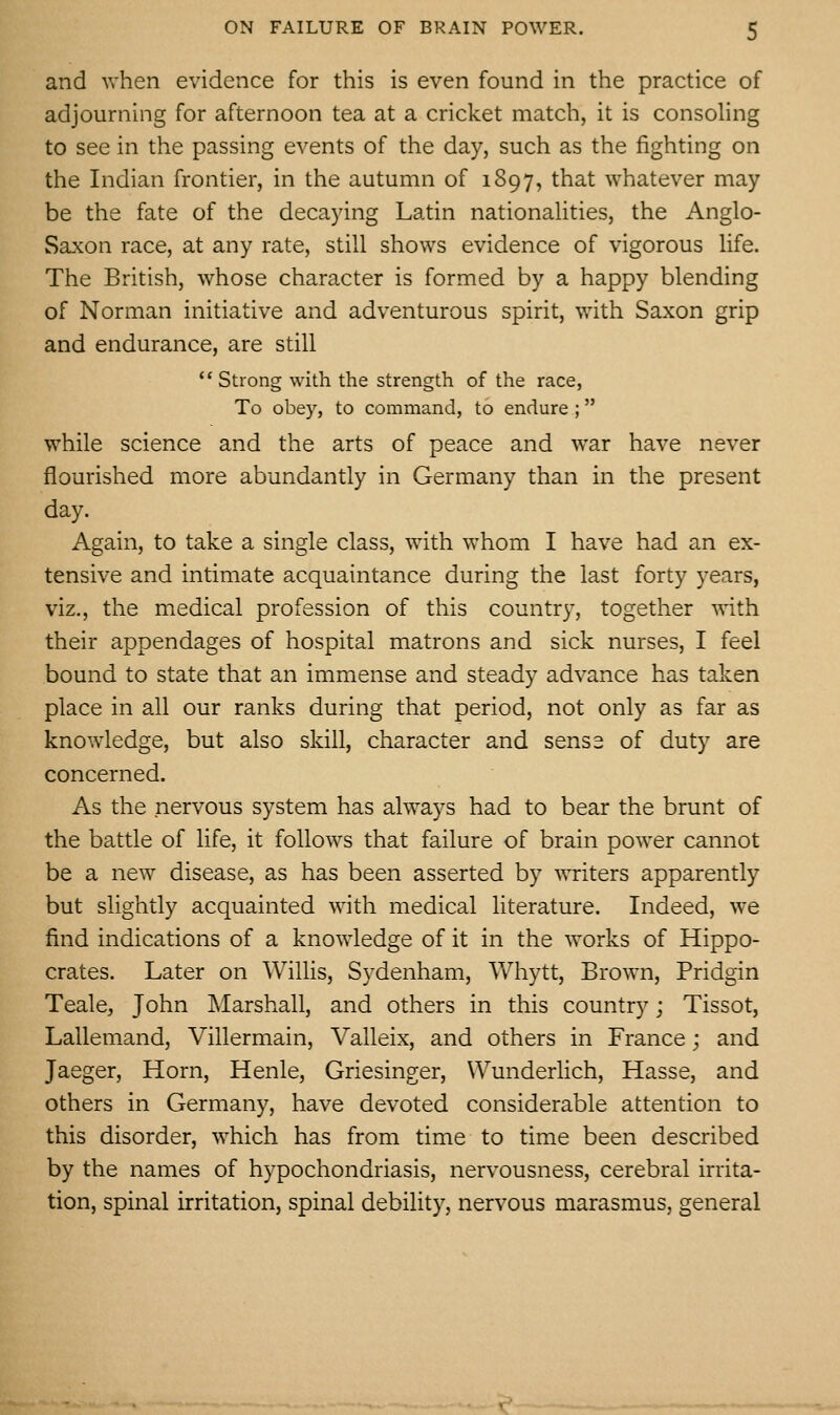 and when evidence for this is even found in the practice of adjourning for afternoon tea at a cricket match, it is consoling to see in the passing events of the day, such as the fighting on the Indian frontier, in the autumn of 1897, that whatever may be the fate of the decaying Latin nationaUties, the Anglo- Saxon race, at any rate, still shows evidence of vigorous life. The British, whose character is formed by a happy blending of Norman initiative and adventurous spirit, with Saxon grip and endurance, are still *' Strong with the strength of the race, To obey, to command, to endure; while science and the arts of peace and war have never flourished more abundantly in Germany than in the present day. Again, to take a single class, with whom I have had an ex- tensive and intimate acquaintance during the last forty years, viz., the medical profession of this country, together with their appendages of hospital matrons and sick nurses, I feel bound to state that an immense and steady advance has taken place in all our ranks during that period, not only as far as knowledge, but also skill, character and sense of duty are concerned. As the nervous system has always had to bear the brunt of the battle of life, it follows that failure of brain power cannot be a new disease, as has been asserted by writers apparently but slightly acquainted with medical literature. Indeed, we find indications of a knowledge of it in the works of Hippo- crates. Later on Willis, Sydenham, Whytt, Brown, Pridgin Teale, John Marshall, and others in this country; Tissot, Lallemand, Villermain, Valleix, and others in France; and Jaeger, Horn, Henle, Griesinger, Wunderlich, Hasse, and others in Germany, have devoted considerable attention to this disorder, which has from time to time been described by the names of hypochondriasis, nervousness, cerebral irrita- tion, spinal irritation, spinal debility, nervous marasmus, general