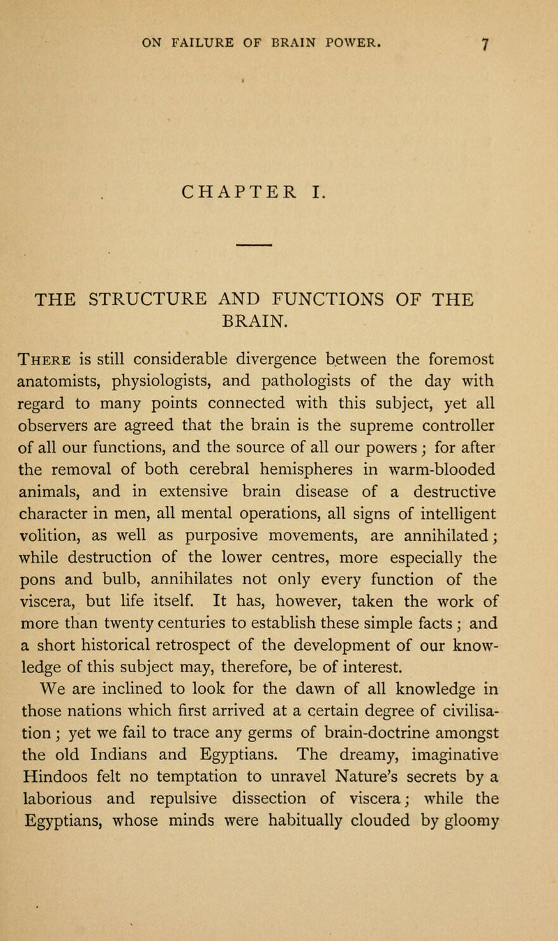 CHAPTER I. THE STRUCTURE AND FUNCTIONS OF THE BRAIN. There is still considerable divergence between the foremost anatomists, physiologists, and pathologists of the day with regard to many points connected with this subject, yet all observers are agreed that the brain is the supreme controller of all our functions, and the source of all our powers; for after the removal of both cerebral hemispheres in warm-blooded animals, and in extensive brain disease of a destructive character in men, all mental operations, all signs of intelligent volition, as well as purposive movements, are annihilated; while destruction of the lower centres, more especially the pons and bulb, annihilates not only every function of the viscera, but life itself. It has, however, taken the work of more than twenty centuries to establish these simple facts ; and a short historical retrospect of the development of our know- ledge of this subject may, therefore, be of interest. We are inclined to look for the dawn of all knowledge in those nations which first arrived at a certain degree of civilisa- tion ; yet we fail to trace any germs of brain-doctrine amongst the old Indians and Egyptians. The dreamy, imaginative Hindoos felt no temptation to unravel Nature's secrets by a laborious and repulsive dissection of viscera; while the Egyptians, whose minds were habitually clouded by gloomy