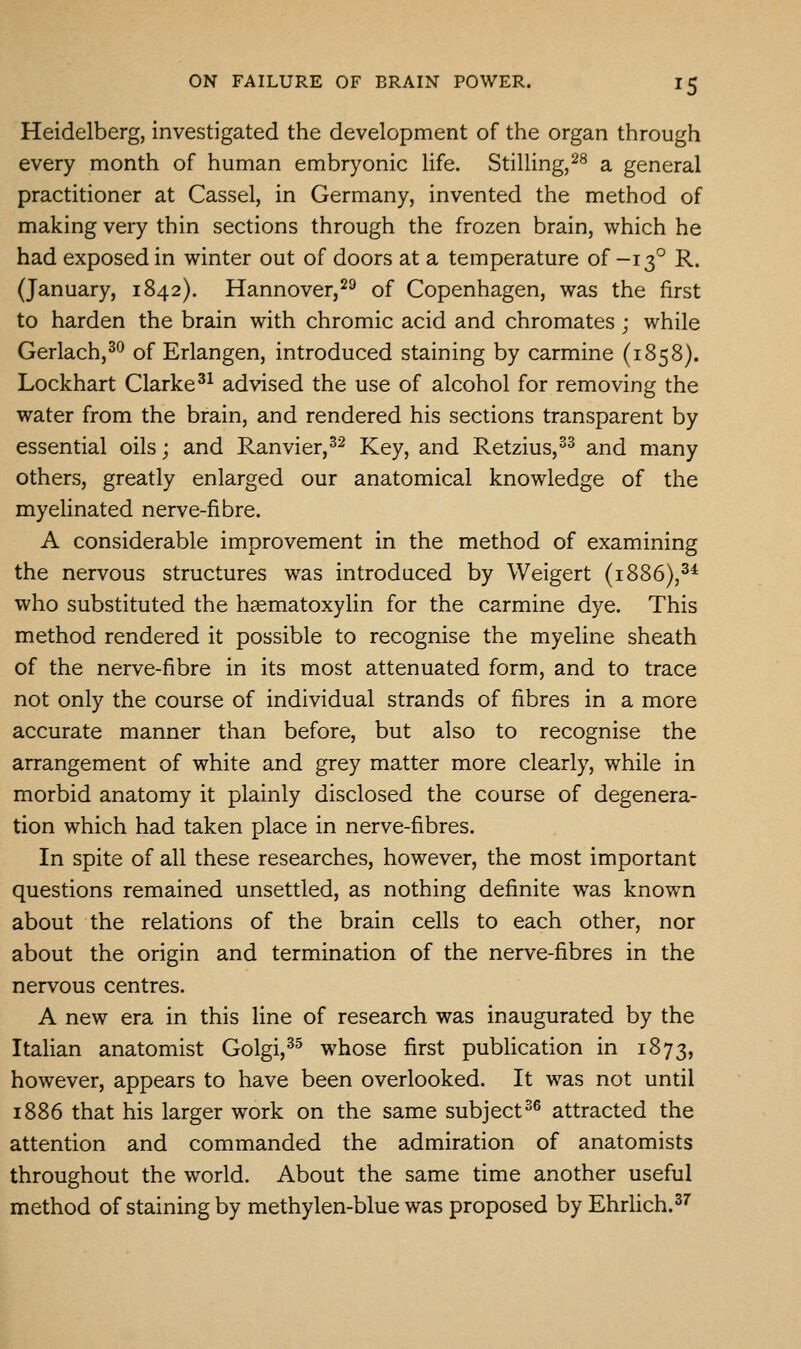 Heidelberg, investigated the development of the organ through every month of human embryonic life. Stilling,^^ a general practitioner at Cassel, in Germany, invented the method of making very thin sections through the frozen brain, which he had exposed in winter out of doors at a temperature of -13° R. (January, 1842). Hannover,^^ of Copenhagen, was the first to harden the brain with chromic acid and chromates; while Gerlach,^^ of Erlangen, introduced staining by carmine (1858). Lockhart Clarke^^ advised the use of alcohol for removing the water from the brain, and rendered his sections transparent by essential oils; and Ranvier,^^ Key, and Retzius,^^ and many others, greatly enlarged our anatomical knowledge of the myelinated nerve-fibre. A considerable improvement in the method of examining the nervous structures was introduced by Weigert (1886),^* who substituted the hsematoxylin for the carmine dye. This method rendered it possible to recognise the myeline sheath of the nerve-fibre in its most attenuated form, and to trace not only the course of individual strands of fibres in a more accurate manner than before, but also to recognise the arrangement of white and grey matter more clearly, while in morbid anatomy it plainly disclosed the course of degenera- tion which had taken place in nerve-fibres. In spite of all these researches, however, the most important questions remained unsettled, as nothing definite was known about the relations of the brain cells to each other, nor about the origin and termination of the nerve-fibres in the nervous centres. A new era in this line of research was inaugurated by the Italian anatomist Golgi,^^ whose first publication in 1873, however, appears to have been overlooked. It was not until 1886 that his larger work on the same subject^^ attracted the attention and commanded the admiration of anatomists throughout the world. About the same time another useful method of staining by methylen-blue was proposed by EhrUch.^^