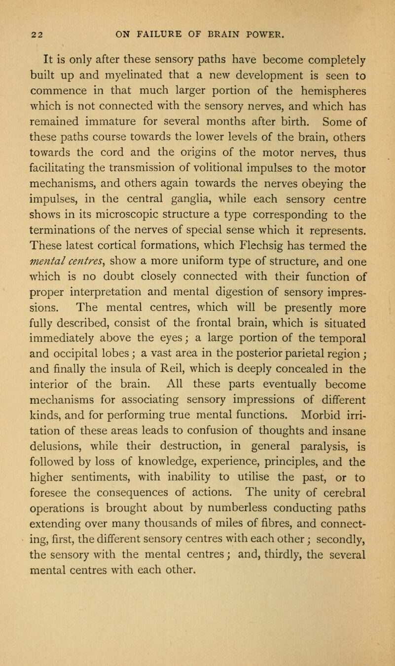 It is only after these sensory paths have become completely built up and myelinated that a new development is seen to commence in that much larger portion of the hemispheres which is not connected with the sensory nerves, and which has remained immature for several months after birth. Some of these paths course towards the lower levels of the brain, others towards the cord and the origins of the motor nerves, thus facilitating the transmission of volitional impulses to the motor mechanisms, and others again towards the nerves obeying the impulses, in the central ganglia, while each sensory centre shows in its microscopic structure a type corresponding to the terminations of the nerves of special sense which it represents. These latest cortical formations, which Flechsig has termed the me7ital centres, show a more uniform type of structure, and one which is no doubt closely connected with their function of proper interpretation and mental digestion of sensory impres- sions. The mental centres, which will be presently more fully described, consist of the frontal brain, which is situated immediately above the eyes; a large portion of the temporal and occipital lobes; a vast area in the posterior parietal region; and finally the insula of Reil, which is deeply concealed in the interior of the brain. All these parts eventually become mechanisms for associating sensory impressions of different kinds, and for performing true mental functions. Morbid irri- tation of these areas leads to confusion of thoughts and insane delusions, while their destruction, in general paralysis, is followed by loss of knowledge, experience, principles, and the higher sentiments, with inability to utilise the past, or to foresee the consequences of actions. The unity of cerebral operations is brought about by numberless conducting paths extending over many thousands of miles of fibres, and connect- ing, first, the different sensory centres with each other; secondly, the sensory with the mental centres; and, thirdly, the several mental centres with each other.