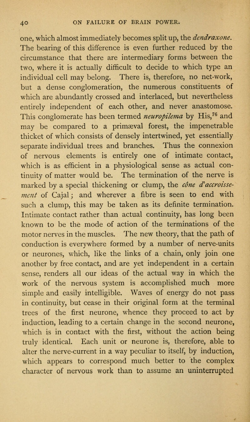 one, which almost immediately becomes split up, the dendraxone. The bearing of this difference is even further reduced by the circumstance that there are intermediary forms between the two, where it is actually difficult to decide to which type an individual cell may belong. There is, therefore, no net-work, but a dense conglomeration, the numerous constituents of which are abundantly crossed and interlaced, but nevertheless entirely independent of each other, and never anastomose. This conglomerate has been termed neuropiie?fia by His,^^ and may be compared to a primaeval forest, the impenetrable thicket of which consists of densely intertwined, yet essentially separate individual trees and branches. Thus the connexion of nervous elements is entirely one of intimate contact, which is as efficient in a physiological sense as actual con- tinuity of matter would be. The termination of the nerve is marked by a special thickening or clump, the cone (Taccroisse- 77ient of Cajal; and wherever a fibre is seen to end with such a clump, this may be taken as its definite termination. Intimate contact rather than actual continuity, has long been known to be the mode of action of the terminations of the motor nerves in the muscles. The new theory, that the path of conduction is everywhere formed by a number of nerve-units or neurones, v>^hich, like the hnks of a chain, only join one another by free contact, and are yet independent in a certain sense, renders all our ideas of the actual way in which the work of the nervous system is accomplished much more simple and easily intelligible. Waves of energy do not pass in continuity, but cease in their original form at the terminal trees of the first neurone, whence they proceed to act by induction, leading to a certain change in the second neurone, which is in contact with the first, without the action being truly identical. Each unit or neurone is, therefore, able to alter the nerve-current in a way peculiar to itself, by induction, which appears to correspond much better to the complex character of nervous work than to assume an uninterrupted