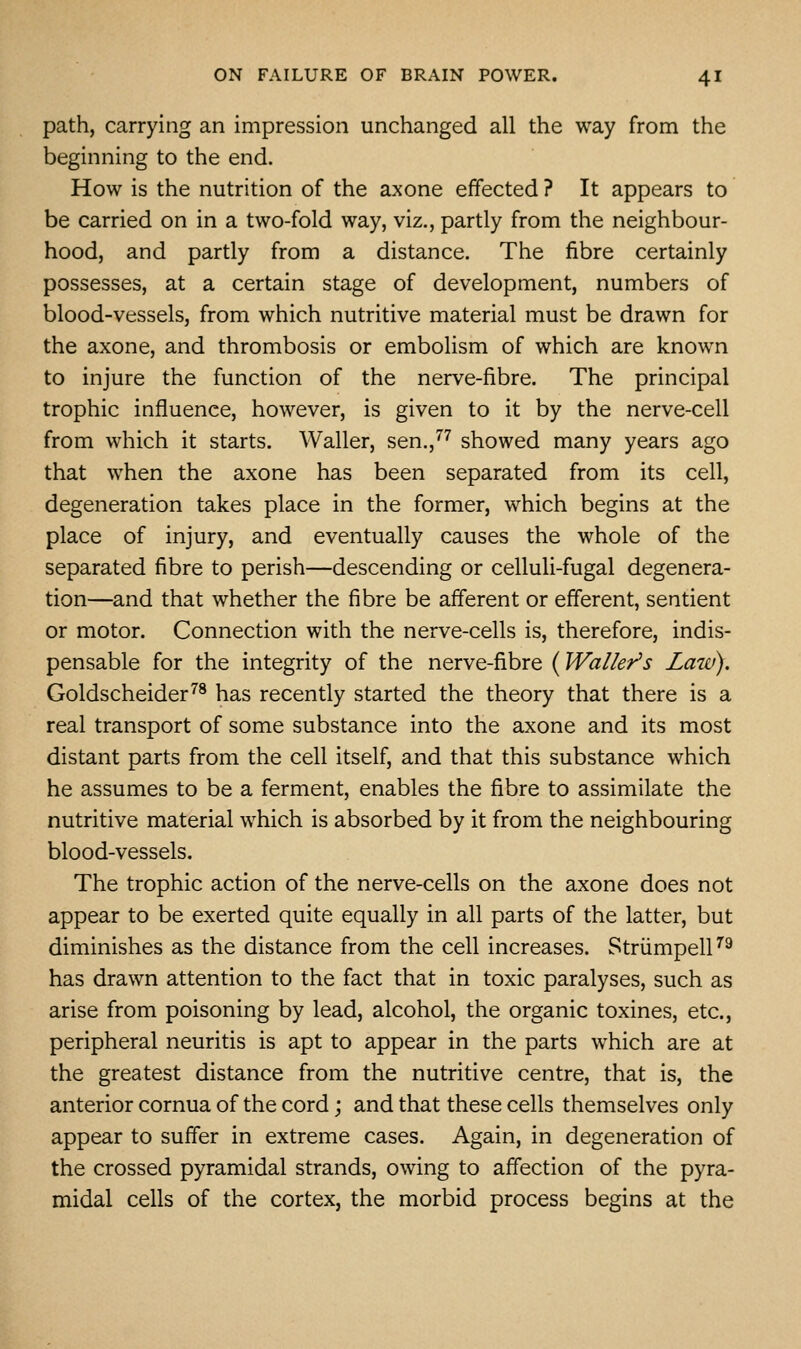 path, carrying an impression unchanged all the way from the beginning to the end. How is the nutrition of the axone effected ? It appears to be carried on in a two-fold way, viz., partly from the neighbour- hood, and partly from a distance. The fibre certainly possesses, at a certain stage of development, numbers of blood-vessels, from which nutritive material must be drawn for the axone, and thrombosis or embolism of which are known to injure the function of the nerve-fibre. The principal trophic influence, however, is given to it by the nerve-cell from which it starts. Waller, sen.,'''' showed many years ago that when the axone has been separated from its cell, degeneration takes place in the former, which begins at the place of injury, and eventually causes the whole of the separated fibre to perish—descending or celluli-fugal degenera- tion—and that whether the fibre be afferent or efferent, sentient or motor. Connection with the nerve-cells is, therefore, indis- pensable for the integrity of the nerve-fibre {Waller's Laiv). Goldscheider''® has recently started the theory that there is a real transport of some substance into the axone and its most distant parts from the cell itself, and that this substance which he assumes to be a ferment, enables the fibre to assimilate the nutritive material which is absorbed by it from the neighbouring blood-vessels. The trophic action of the nerve-cells on the axone does not appear to be exerted quite equally in all parts of the latter, but diminishes as the distance from the cell increases. Striimpell''^ has drawn attention to the fact that in toxic paralyses, such as arise from poisoning by lead, alcohol, the organic toxines, etc., peripheral neuritis is apt to appear in the parts which are at the greatest distance from the nutritive centre, that is, the anterior cornua of the cord; and that these cells themselves only appear to suffer in extreme cases. Again, in degeneration of the crossed pyramidal strands, owing to affection of the pyra- midal cells of the cortex, the morbid process begins at the