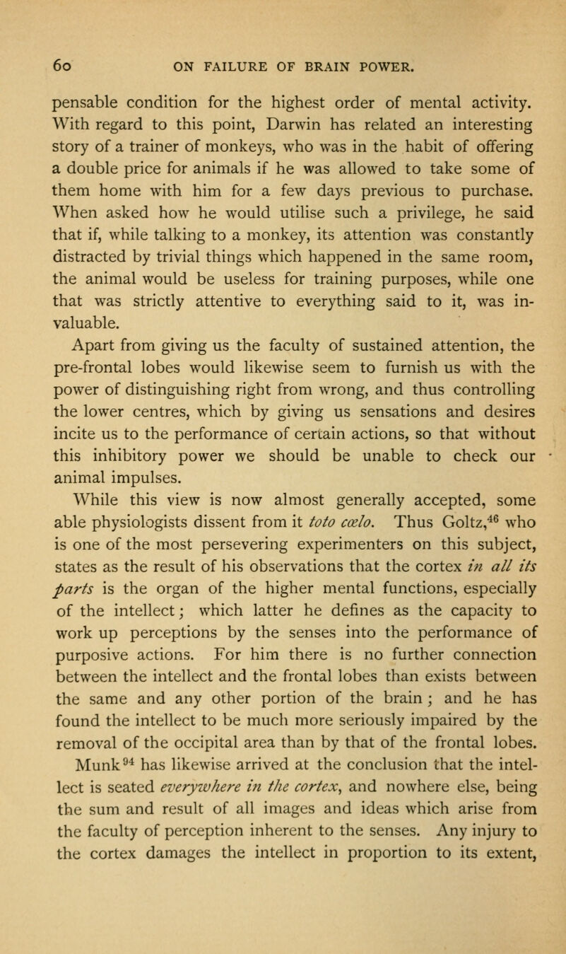 pensable condition for the highest order of mental activity. With regard to this point, Darwin has related an interesting story of a trainer of monkeys, who was in the habit of offering a double price for animals if he was allowed to take some of them home with him for a few days previous to purchase. When asked how he would utilise such a privilege, he said that if, while talking to a monkey, its attention was constantly distracted by trivial things which happened in the same room, the animal would be useless for training purposes, while one that was strictly attentive to everything said to it, was in- valuable. Apart from giving us the faculty of sustained attention, the pre-frontal lobes would likewise seem to furnish us with the power of distinguishing right from wrong, and thus controlling the lower centres, which by giving us sensations and desires incite us to the performance of certain actions, so that without this inhibitory power we should be unable to check our animal impulses. While this view is now almost generally accepted, some able physiologists dissent from it toto C(xlo. Thus Goltz,^^ who is one of the most persevering experimenters on this subject, states as the result of his observations that the cortex ui all its parts is the organ of the higher mental functions, especially of the intellect; which latter he defines as the capacity to work up perceptions by the senses into the performance of purposive actions. For him there is no further connection between the intellect and the frontal lobes than exists between the same and any other portion of the brain; and he has found the intellect to be much more seriously impaired by the removal of the occipital area than by that of the frontal lobes. Munk^^ has likewise arrived at the conclusion that the intel- lect is seated everywhere in the cortex^ and nowhere else, being the sum and result of all images and ideas which arise from the faculty of perception inherent to the senses. Any injury to the cortex damages the intellect in proportion to its extent,