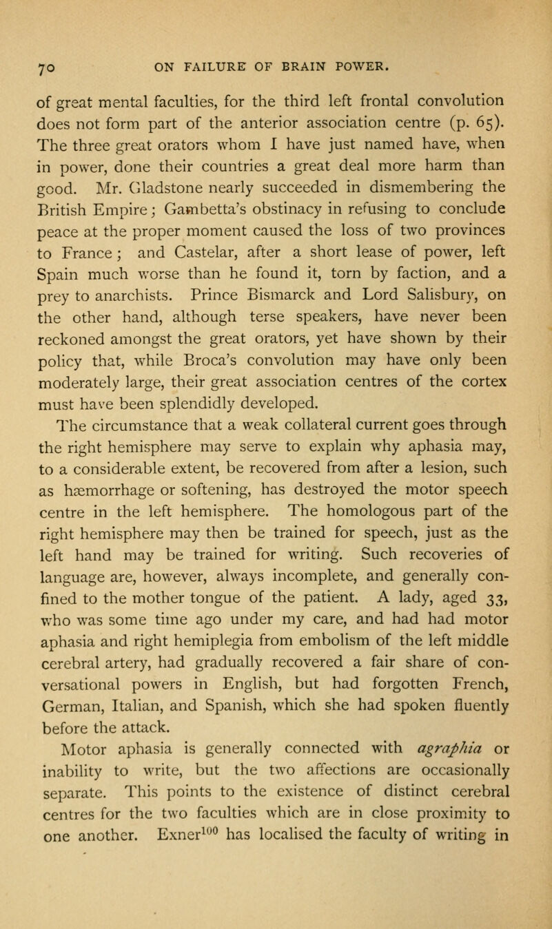 of great mental faculties, for the third left frontal convolution does not form part of the anterior association centre (p. 65). The three great orators whom I have just named have, when in power, done their countries a great deal more harm than good. Mr. Gladstone nearly succeeded in dismembering the British Empire; Gambetta's obstinacy in refusing to conclude peace at the proper moment caused the loss of two provinces to France; and Castelar, after a short lease of power, left Spain much v.'^orse than he found it, torn by faction, and a prey to anarchists. Prince Bismarck and Lord Salisbury, on the other hand, although terse speakers, have never been reckoned amongst the great orators, yet have shown by their policy that, vv^hile Broca's convolution may have only been moderately large, their great association centres of the cortex must have been splendidly developed. The circumstance that a weak collateral current goes through the right hemisphere may serve to explain why aphasia may, to a considerable extent, be recovered from after a lesion, such as haemorrhage or softening, has destroyed the motor speech centre in the left hemisphere. The homologous part of the right hemisphere may then be trained for speech, just as the left hand may be trained for writing. Such recoveries of language are, however, always incomplete, and generally con- fined to the mother tongue of the patient. A lady, aged :^^, who was some time ago under my care, and had had motor aphasia and right hemiplegia from embolism of the left middle cerebral artery, had gradually recovered a fair share of con- versational powers in English, but had forgotten French, German, Italian, and Spanish, which she had spoken fluently before the attack. Motor aphasia is generally connected with agraphia or inability to write, but the two affections are occasionally separate. This points to the existence of distinct cerebral centres for the two faculties which are in close proxim.ity to one another. Exner^*^^ has locaHsed the faculty of writing in