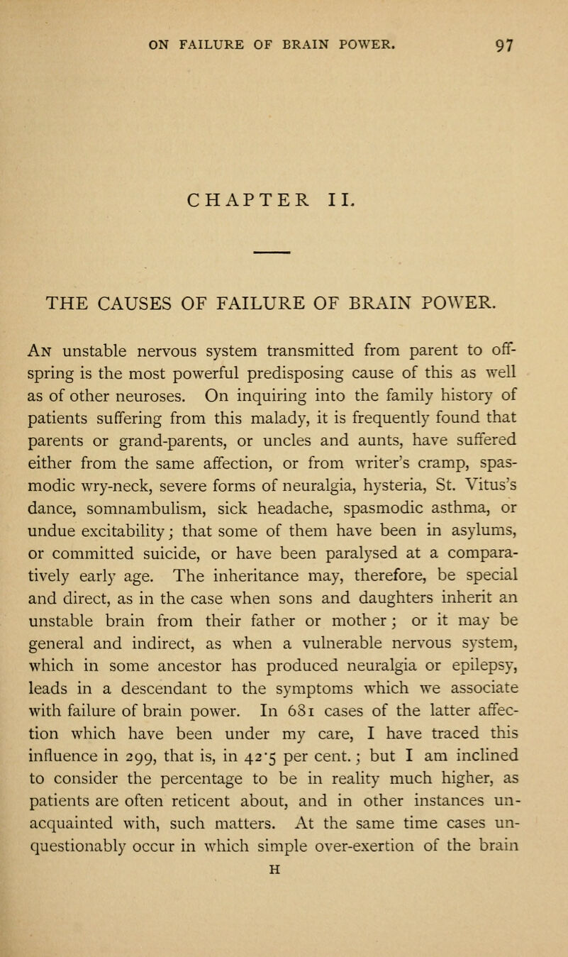 CHAPTER II. THE CAUSES OF FAILURE OF BRAIN POWER. An unstable nervous system transmitted from parent to off- spring is the most powerful predisposing cause of this as well as of other neuroses. On inquiring into the family history of patients suffering from this malady, it is frequently found that parents or grand-parents, or uncles and aunts, have suffered either from the same affection, or from writer's cramp, spas- modic wry-neck, severe forms of neuralgia, hysteria, St. Vitus's dance, somnambulism, sick headache, spasmodic asthma, or undue excitability; that some of them have been in asylums, or committed suicide, or have been paralysed at a compara- tively early age. The inheritance may, therefore, be special and direct, as in the case when sons and daughters inherit an unstable brain from their father or mother; or it may be general and indirect, as when a vulnerable nervous system, which in some ancestor has produced neuralgia or epilepsy, leads in a descendant to the symptoms which we associate with failure of brain power. In 681 cases of the latter affec- tion which have been under my care, I have traced this influence in 299, that is, in 42*5 per cent.; but I am inclined to consider the percentage to be in reality much higher, as patients are often reticent about, and in other instances un- acquainted with, such matters. At the same time cases un- questionably occur in which simple over-exertion of the brain H