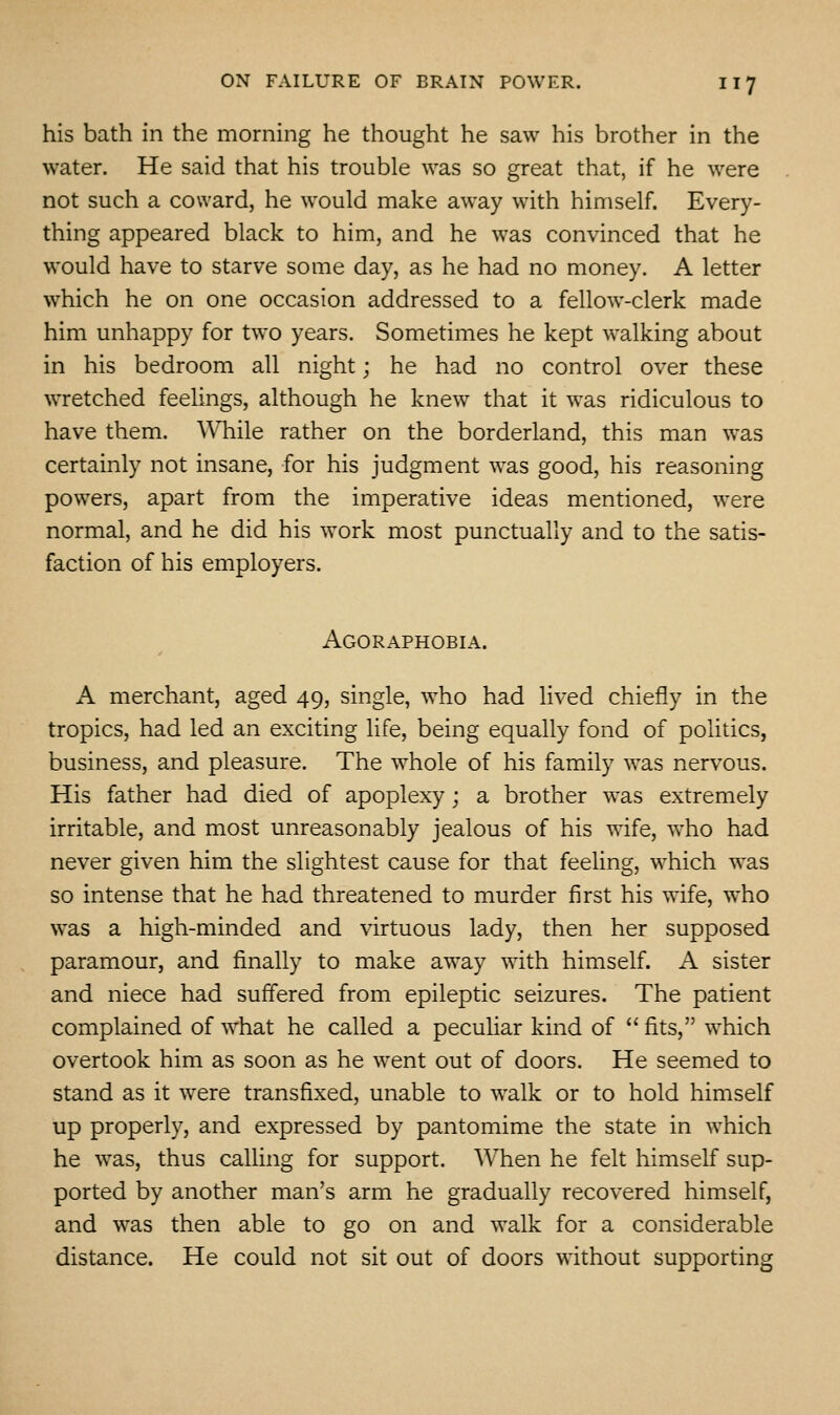 his bath in the morning he thought he saw his brother in the water. He said that his trouble was so great that, if he were not such a coward, he would make away with himself. Every- thing appeared black to him, and he was convinced that he would have to starve some day, as he had no money. A letter which he on one occasion addressed to a fellow-clerk made him unhappy for two years. Sometimes he kept walking about in his bedroom all night; he had no control over these wretched feelings, although he knew that it was ridiculous to have them. While rather on the borderland, this man was certainly not insane, for his judgment was good, his reasoning powers, apart from the imperative ideas mentioned, were normal, and he did his work most punctually and to the satis- faction of his employers. Agoraphobia. A merchant, aged 49, single, who had lived chiefly in the tropics, had led an exciting life, being equally fond of politics, business, and pleasure. The whole of his family was nervous. His father had died of apoplexy; a brother was extremely irritable, and most unreasonably jealous of his wife, who had never given him the slightest cause for that feeling, which was so intense that he had threatened to murder first his wife, who was a high-minded and virtuous lady, then her supposed paramour, and finally to make away with himself. A sister and niece had suffered from epileptic seizures. The patient complained of what he called a peculiar kind of  fits, which overtook him as soon as he went out of doors. He seemed to stand as it were transfixed, unable to walk or to hold himself up properly, and expressed by pantomime the state in which he was, thus calling for support. When he felt himself sup- ported by another man's arm he gradually recovered himself, and was then able to go on and walk for a considerable distance. He could not sit out of doors without supporting