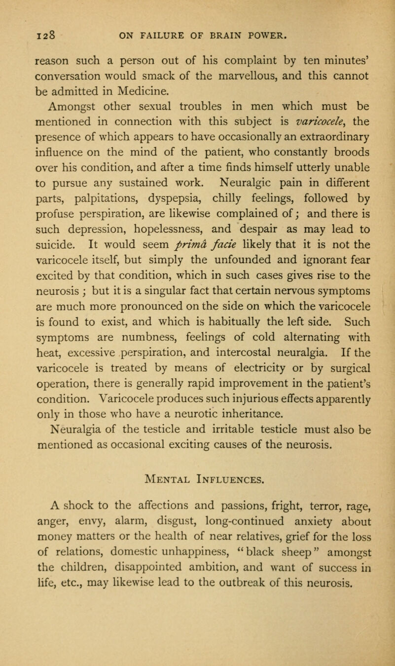 reason such a person out of his complaint by ten minutes' conversation would smack of the marvellous, and this cannot be admitted in Medicine. Amongst other sexual troubles in men which must be mentioned in connection with this subject is varicocele^ the presence of which appears to have occasionally an extraordinary influence on the mind of the patient, who constantly broods over his condition, and after a time finds himself utterly unable to pursue any sustained work. Neuralgic pain in different parts, palpitations, dyspepsia, chilly feelings, followed by profuse perspiration, are likewise complained of; and there is such depression, hopelessness, and despair as may lead to suicide. It would seem prima facie likely that it is not the varicocele itself, but simply the unfounded and ignorant fear excited by that condition, which in such cases gives rise to the neurosis ; but it is a singular fact that certain nervous symptoms are much more pronounced on the side on which the varicocele is found to exist, and which is habitually the left side. Such symptoms are numbness, feelings of cold alternating with heat, excessive perspiration, and intercostal neuralgia. If the varicocele is treated by means of electricity or by surgical operation, there is generally rapid improvement in the patient's condition. Varicocele produces such injurious effects apparently only in those who have a neurotic inheritance. Neuralgia of the testicle and irritable testicle must also be mentioned as occasional exciting causes of the neurosis. Mental Influences. A shock to the affections and passions, fright, terror, rage, anger, envy, alarm, disgust, long-continued anxiety about money matters or the health of near relatives, grief for the loss of relations, domestic unhappiness, *' black sheep amongst the children, disappointed ambition, and want of success in life, etc., may likewise lead to the outbreak of this neurosis.