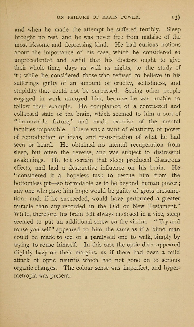 and when he made the attempt he suffered terribly. Sleep brought no rest, and he was never free from malaise of the most irksome and depressing kind. He had curious notions about the importance of his case, which he considered so unprecedented and awful that his doctors ought to give their whole time, days as well as nights, to the study of it; while he considered those who refused to believe in his sufferings guilty of an amount of cruelty, selfishness, and stupidity that could not be surpassed. Seeing other people engaged in work annoyed him, because he v/as unable to follow their example. He complained of a contracted and collapsed state of the brain, which seemed to him a sort of immovable fixture, and made exercise of the mental faculties impossible. There was a w^ant of elasticity, of powxr of reproduction of ideas, and resuscitation of what he had seen or heard. He obtained no mental recuperation from sleep, but often tlie reverse, and w^as subject to distressful awakenings. He felt certain that sleep produced disastrous effects, and had a destructive influence on his brain. He considered it a hopeless task to rescue him from the bottomless pit—so formidable as to be beyond human power; any one who gave him hope would be guilty of gross presumxp- tion: and, if he succeeded, would have performed a greater miracle than any recorded in the Old or New Testament. While, therefore, his brain felt always enclosed in a vice, sleep seemed to put an additional screw^ on the victim.  Try and rouse yourself appeared to him the same as if a blind man could be made to see, or a paralysed one to walk, simply by trpng to rouse himself. In this case the optic discs appeared slightly hazy on their margins, as if there had been a mild attack of optic neuritis which had not gone on to serious organic changes. The colour sense was imperfect, and hyper- metropia was present.