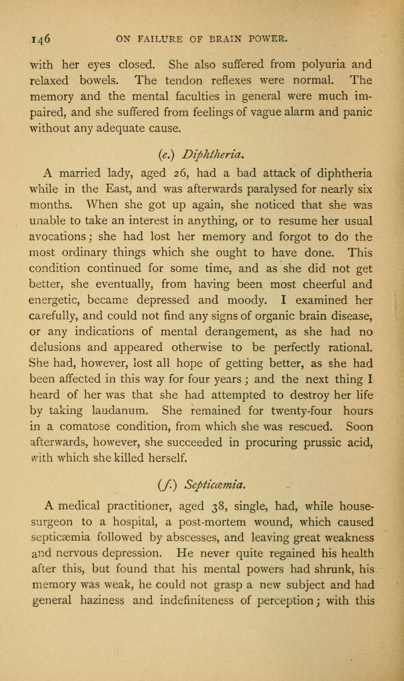 with her eyes closed. She also suffered from polyuria and relaxed bowels. The tendon reflexes were normal. The memory and the mental faculties in general were much im- paired, and she suffered from feelings of vague alarm and panic without any adequate cause. (e.) Diphtheria. A married lady, aged 26, had a bad attack of diphtheria while in the East, and was afterwards paralysed for nearly six months. When she got up again, she noticed that she was unable to take an interest in anything, or to resume her usual avocations; she had lost her memory and forgot to do the most ordinary things which she ought to have done. This condition continued for some time, and as she did not get better, she eventually, from having been most cheerful and energetic, became depressed and moody. I examined her carefully, and could not find any signs of organic brain disease, or any indications of mental derangement, as she had no delusions and appeared otherwise to be perfectly rational. She had, however, lost all hope of getting better, as she had been affected in this way for four years; and the next thing I heard of her was that she had attempted to destroy her life by taking laudanum. She remained for twenty-four hours in a comatose condition, from which she was rescued. Soon afterwards, however, she succeeded in procuring prussic acid, vvith which she killed herself. (/.) SepticcBmia, A medical practitioner, aged 38, single, had, while house- surgeon to a hospital, a post-mortem wound, which caused septicaemia followed by abscesses, and leaving great weakness and nervous depression. He never quite regained his health after this, but found that his mental powers had shrunk, his m.emory was weak, he could not grasp a new subject and had general haziness and indefiniteness of perception; with this