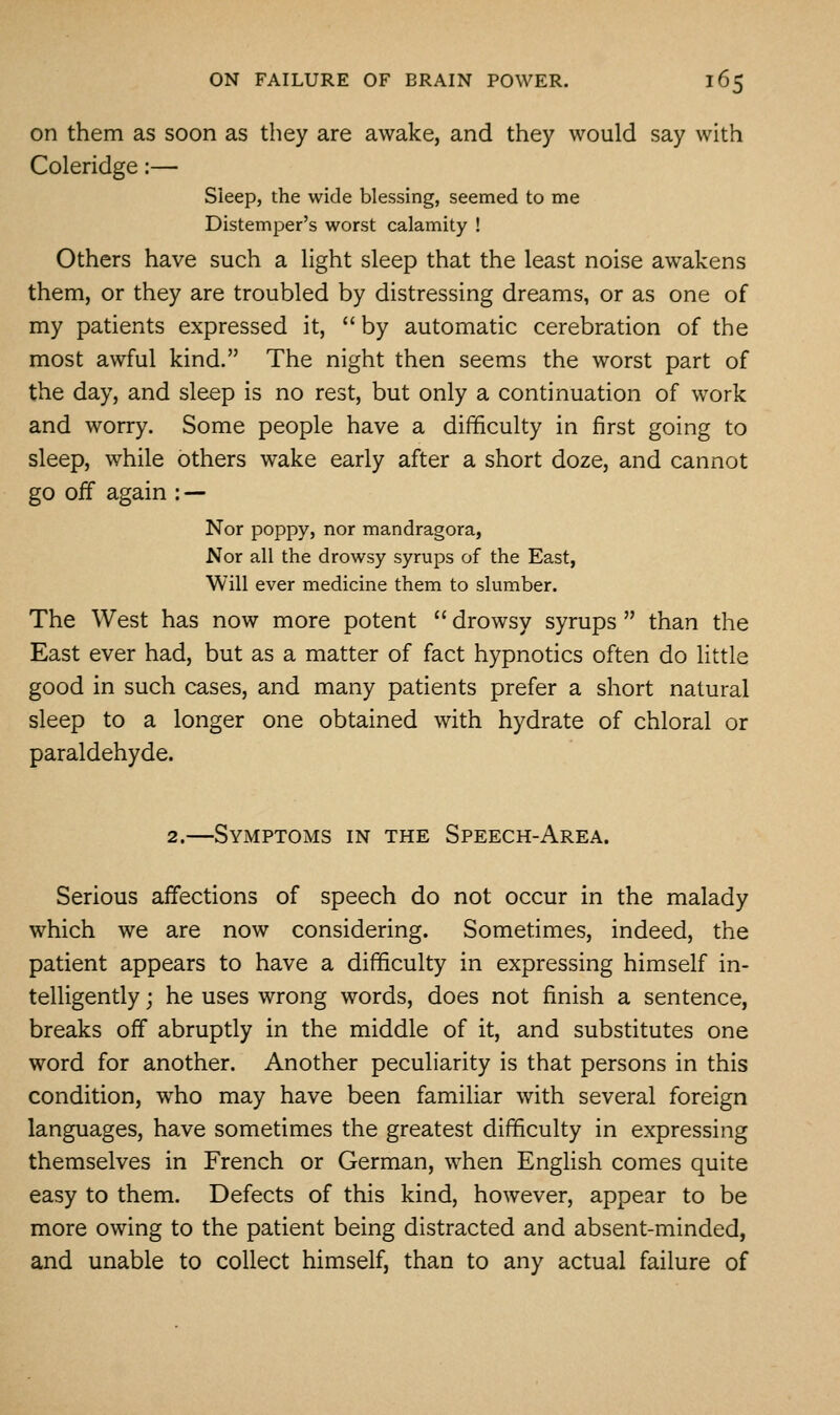 on them as soon as they are awake, and they would say with Coleridge:— Sleep, the wide blessing, seemed to me Distemper's worst calamity ! Others have such a light sleep that the least noise awakens them, or they are troubled by distressing dreams, or as one of my patients expressed it,  by automatic cerebration of the most awful kind. The night then seems the worst part of the day, and sleep is no rest, but only a continuation of work and worry. Some people have a difficulty in first going to sleep, while others wake early after a short doze, and cannot go off again : — Nor poppy, nor mandragora, Nor all the drowsy syrups of the East, Will ever medicine them to slumber. The West has now more potent  drowsy syrups  than the East ever had, but as a matter of fact hypnotics often do little good in such cases, and many patients prefer a short natural sleep to a longer one obtained with hydrate of chloral or paraldehyde. 2.—Symptoms in the Speech-Area. Serious affections of speech do not occur in the malady which we are now considering. Sometimes, indeed, the patient appears to have a difficulty in expressing himself in- telligently ; he uses wrong words, does not finish a sentence, breaks off abruptly in the middle of it, and substitutes one word for another. Another peculiarity is that persons in this condition, who may have been familiar with several foreign languages, have sometimes the greatest difficulty in expressing themselves in French or German, when English comes quite easy to them. Defects of this kind, however, appear to be more owing to the patient being distracted and absent-minded, and unable to collect himself, than to any actual failure of