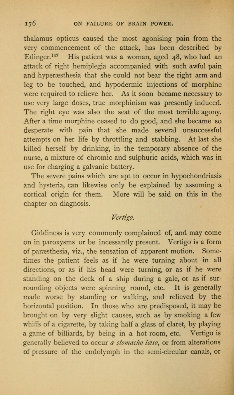 thalamus opticus caused the most agonising pain from the very commencement of the attack, has been described by Edinger.^^^ His patient was a woman, aged 48, who had an attack of right hemiplegia accompanied with such awful pain and hyperaesthesia that she could not bear the right arm and leg to be touched, and hypodermic injections of morphine were required to relieve her. As it soon became necessary to use very large doses, true morphinism was presently induced. The right eye was also the seat of the most terrible agony. After a time morphine ceased to do good, and she became so desperate with pain that she made several unsuccessful attempts on her life by throttling and stabbing. At last she killed herself by drinking, in the temporary absence of the nurse, a mixture of chromic and sulphuric acids, which was in use for charging a galvanic battery. The severe pains which are apt to occur in hypochondriasis and hysteria, can likewise only be explained by assuming a cortical origin for them. More will be said on this in the chapter on diagnosis. Vertigo. Giddiness is very commonly complained of, and may come on in paroxysms or be incessantly present. Vertigo is a form of paraesthesia, viz., the sensation of apparent motion. Some- times the patient feels as if he were turning about in all directions, or as if his head were turning, or as if he were standing on the deck of a ship during a gale, or as if sur- rounding objects were spinning round, etc. It is generally made worse by standing or walking, and relieved by the horizontal position. In those who are predisposed, it may be brought on by very slight causes, such as by smoking a few whiffs of a cigarette, by taking half a glass of claret, by playing a game of billiards, by being in a hot room, etc. Vertigo is generally believed to occur a stoinacho Iceso, or from alterations of pressure of the endolymph in the semi-circular canals, or