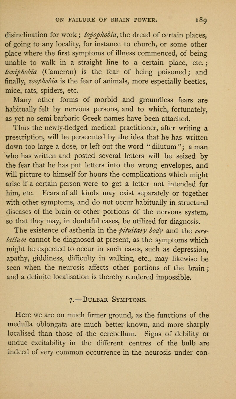 disinclination for work; topophohia^ the dread of certain places, of going to any locality, for instance to church, or some other place where the first symptoms of illness commenced, of being unable to walk in a straight line to a certain place, etc.; toxiphobia (Cameron) is the fear of being poisoned; and finally, zoophobia is the fear of animals, more especially beetles, mice, rats, spiders, etc. Many other forms of morbid and groundless fears are habitually felt by nervous persons, and to which, fortunately, as yet no semi-barbaric Greek names have been attached. Thus the newly-fledged medical practitioner, after writing a prescription, will be persecuted by the idea that he has written down too large a dose, or left out the word  dilutum '•; a man who has written and posted several letters will be seized by the fear that he has put letters into the wrong envelopes, and will picture to himself for hours the complications which might arise if a certain person were to get a letter not intended for him, etc. Fears of all kinds may exist separately or together with other symptoms, and do not occur habitually in structural diseases of the brain or other portions of the nervous system, so that they may, in doubtful cases, be utilized for diagnosis. The existence of asthenia in the pituitary body and the cere- belliuji cannot be diagnosed at present, as the symptoms which might be expected to occur in such cases, such as depression, apathy, giddiness, difficulty in walking, etc., may likewise be seen when the neurosis affects other portions of the brain; and a definite localisation is thereby rendered impossible. 7.—Bulbar Symptoms. Here we are on mmch firmer ground, as the functions of the medulla oblongata are much better known, and more sharply localised than those of the cerebellum. Signs of debility or undue excitabiUty in the different centres of the bulb are indeed of very common occurrence in the neurosis under con-