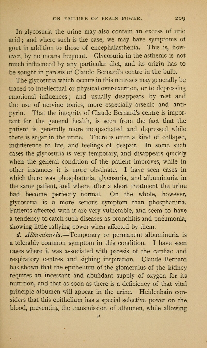 In glycosuria the urine may also contain an excess of uric acid; and where such is the case, we may have symptoms of gout in addition to those of encephalasthenia. This is, how- ever, by no means frequent. Glycosuria in the asthenic is not much influenced by any particular diet, and its origin has to be sought in paresis of Claude Bernard's centre in the bulb. The glycosuria which occurs in this neurosis may generally be traced to intellectual or physical over-exertion, or to depressing emotional influences; and usually disappears by rest and the use of nervine tonics, more especially arsenic and anti- pyrin. That the integrity of Claude Bernard's centre is impor- tant for the general health, is seen from the fact that the patient is generally more incapacitated and depressed while there is sugar in the urine. There is often a kind of collapse, indifference to life, and feelings of despair. In some such cases the glycosuria is very temporary, and disappears quickly when the general condition of the patient improves, while in other instances it is more obstinate. I have seen cases in which there was phosphaturia, glycosuria, and albuminuria in the same patient, and where after a short treatment the urine had become perfectly normal. On the whole, however, glycosuria is a more serious symptom than phosphaturia. Patients affected with it are very vulnerable, and seem to have a tendency to catch such diseases as bronchitis and pneumonia, showing little rallying power when affected by them. d. Albuminuria.—Temporary or permanent albuminuria is a tolerably common symptom in this condition. I have seen cases where it was associated with paresis of the cardiac and respiratory centres and sighing inspiration. Claude Bernard has shown that the epithelium of the glomerulus of the kidney requires an incessant and abundant supply of oxygen for its nutrition, and that as soon as there is a deficiency of that vital principle albumen will appear in the urine. Heidenhain con- siders that this epithelium has a special selective power on the blood, preventing the transmission of albumen, while allowing p