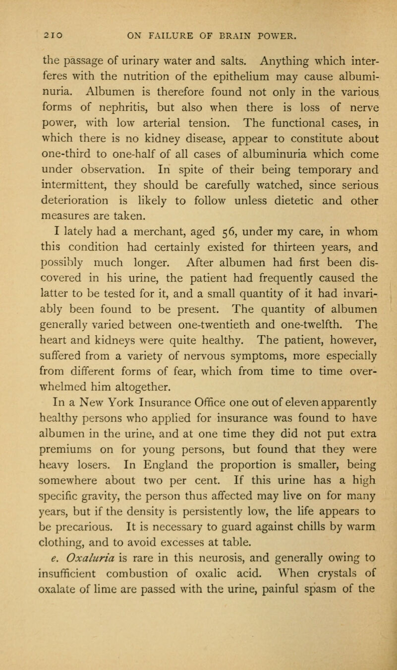 the passage of urinary water and salts. Anything which inter- feres with the nutrition of the epithelium may cause albumi- nuria. Albumen is therefore found not only in the various forms of nephritis, but also when there is loss of nerve power, with low arterial tension. The functional cases, in which there is no kidney disease, appear to constitute about one-third to one-half of all cases of albuminuria which come under observation. In spite of their being temporary and intermittent, they should be carefully watched, since serious deterioration is likely to follow unless dietetic and other measures are taken. I lately had a merchant, aged 56, under my care, in whom this condition had certainly existed for thirteen years, and possibly much longer. After albumen had first been dis- covered in his urine, the patient had frequently caused the latter to be tested for it, and a small quantity of it had invari- ably been found to be present. The quantity of albumen generally varied between one-twentieth and one-twelfth. The heart and kidneys were quite healthy. The patient, however, suffered from a variety of nervous symptoms, more especially from different forms of fear, which from time to time over- whelmed him altogether. In a New York Insurance Office one out of eleven apparently healthy persons who applied for insurance was found to have albumen in the urine, and at one time they did not put extra premiums on for young persons, but found that they were heavy losers. In England the proportion is smaller, being somewhere about two per cent. If this urine has a high specific gravity, the person thus affected may live on for many years, but if the density is persistently low, the life appears to be precarious. It is necessary to guard against chills by warm clothing, and to avoid excesses at table. e. Oxaliiria is rare in this neurosis, and generally owing to insufficient combustion of oxalic acid. When crystals of oxalate of lime are passed with the urine, painful spasm of the