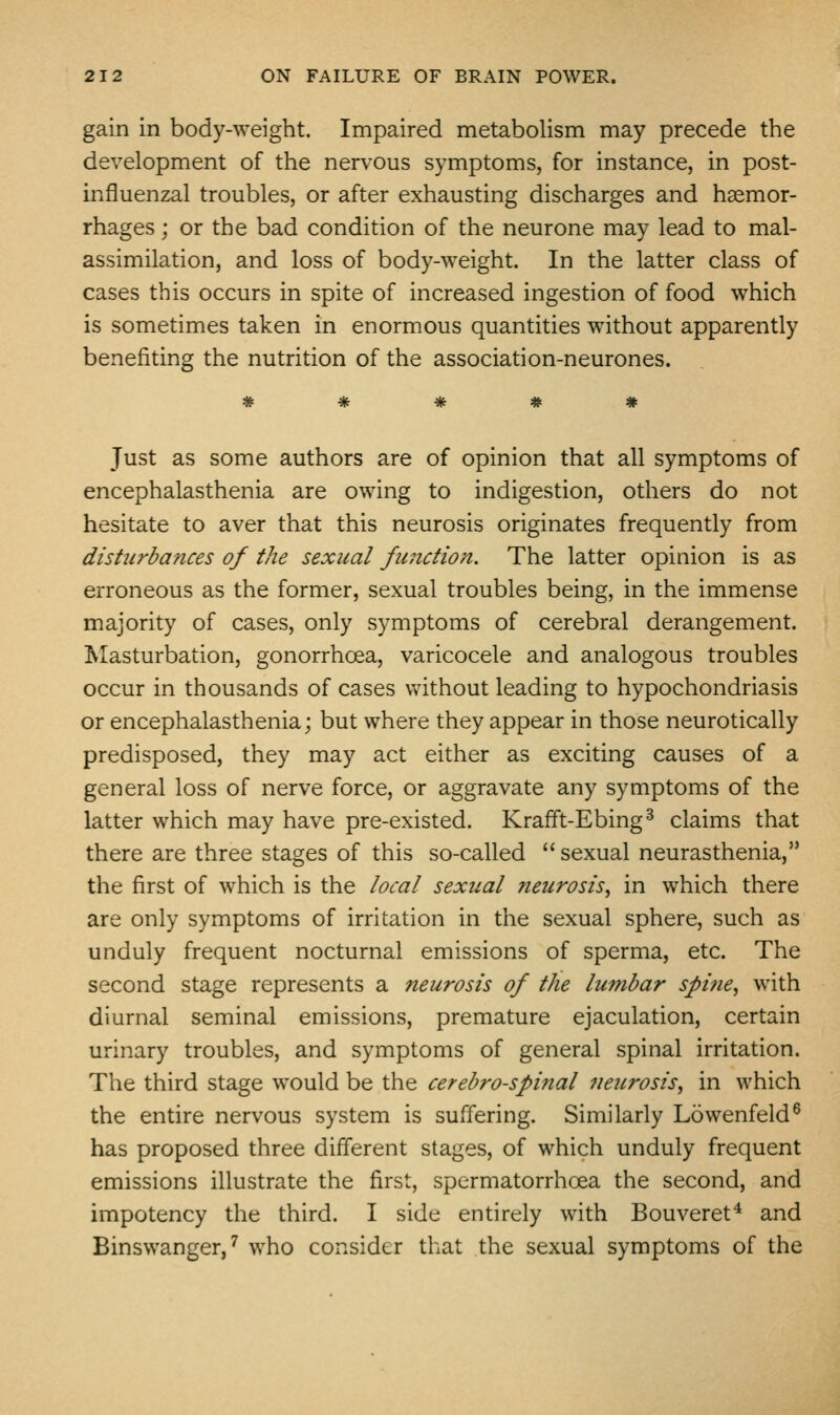 gain in body-weight. Impaired metabolism may precede the development of the nervous symptoms, for instance, in post- influenzal troubles, or after exhausting discharges and haemor- rhages ; or the bad condition of the neurone may lead to mal- assimilation, and loss of body-weight. In the latter class of cases this occurs in spite of increased ingestion of food which is sometimes taken in enormous quantities without apparently benefiting the nutrition of the association-neurones. Just as some authors are of opinion that all symptoms of encephalasthenia are owing to indigestion, others do not hesitate to aver that this neurosis originates frequently from disturbances of the sexual function. The latter opinion is as erroneous as the former, sexual troubles being, in the immense majority of cases, only symptoms of cerebral derangement. Ivlasturbation, gonorrhoea, varicocele and analogous troubles occur in thousands of cases vdthout leading to hypochondriasis or encephalasthenia; but where they appear in those neurotically predisposed, they may act either as exciting causes of a general loss of nerve force, or aggravate any symptoms of the latter which may have pre-existed. Krafft-Ebing^ claims that there are three stages of this so-called  sexual neurasthenia, the first of which is the local sexual neurosis, in which there are only symptoms of irritation in the sexual sphere, such as unduly frequent nocturnal emissions of sperma, etc. The second stage represents a neurosis of the lumbar spine, with diurnal seminal emissions, premature ejaculation, certain urinary troubles, and symptoms of general spinal irritation. The third stage would be the cerebrospinal neurosis, in which the entire nervous system is suffering. Similarly Lowenfeld^ has proposed three different stages, of which unduly frequent emissions illustrate the first, spermatorrhoea the second, and impotency the third. I side entirely with Bouveret* and Binswanger,' who consider that the sexual symptoms of the