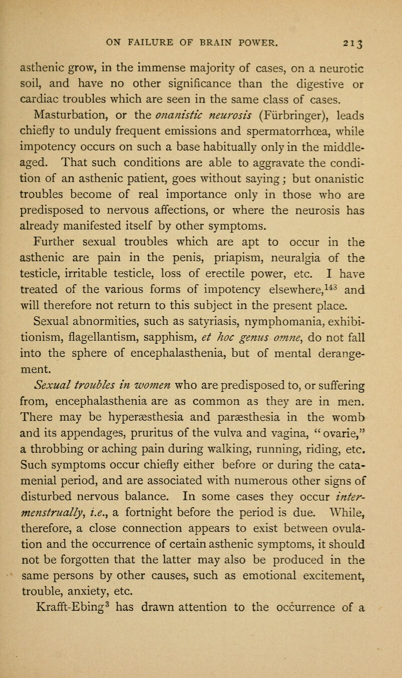 asthenic grow, in the immense majority of cases, on a neurotic soil, and have no other significance than the digestive or cardiac troubles which are seen in the same class of cases. Masturbation, or the onanistic neurosis (Fiirbringer), leads chiefly to unduly frequent emissions and spermatorrhoea, while impotency occurs on such a base habitually only in the middle- aged. That such conditions are able to aggravate the condi- tion of an asthenic patient, goes without saying; but onanistic troubles become of real importance only in those who are predisposed to nervous affections, or where the neurosis has already manifested itself by other symptoms. Further sexual troubles which are apt to occur in the asthenic are pain in the penis, priapism, neuralgia of the testicle, irritable testicle, loss of erectile power, etc. I have treated of the various forms of impotency elsewhere,^^^ and will therefore not return to this subject in the present place. Sexual abnormities, such as satyriasis, nymphomania, exhibi- tionism, flagellantism, sapphism, et hoc genus omne^ do not fall into the sphere of encephalasthenia, but of mental derange- ment. Sexual troubles m women who are predisposed to, or suffering from, encephalasthenia are as common as they are in men. There may be hyperaesthesia and parsesthesia in the womb and its appendages, pruritus of the vulva and vagina,  ovarie, a throbbing or aching pain during walking, running, riding, etc. Such symptoms occur chiefly either before or during the cata- menial period, and are associated with numerous other signs of disturbed nervous balance. In some cases they occur inter- menstrually, i.e., a fortnight before the period is due. While, therefore, a close connection appears to exist between ovula- tion and the occurrence of certain asthenic symptoms, it should not be forgotten that the latter may also be produced in the same persons by other causes, such as emotional excitement, trouble, anxiety, etc. Krafft-Ebing^ has drawn attention to the occurrence of a