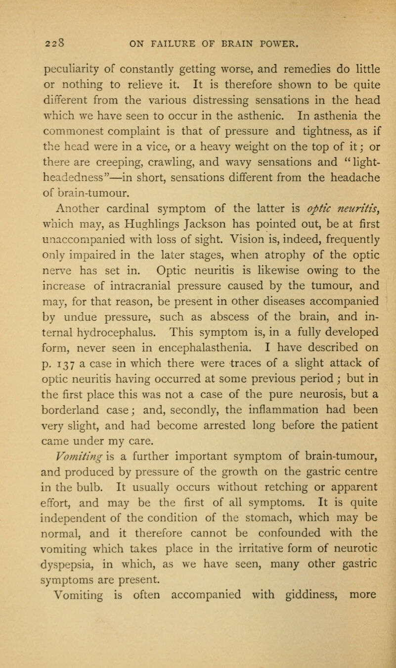 peculiarity of constantly getting worse, and remedies do little or nothing to relieve it. It is therefore shown to be quite different from the various distressing sensations in the head which we have seen to occur in the asthenic. In asthenia the commonest complaint is that of pressure and tightness, as if the head were in a vice, or a heavy weight on the top of it; or there are creeping, crawling, and wavy sensations and  light- headedness—in short, sensations different from the headache of brain-tumour. Another cardinal symptom of the latter is optic neuritis, which may, as Hughlings Jackson has pointed out, be at first unaccompanied with loss of sight. Vision is, indeed, frequently only impaired in the later stages, when atrophy of the optic nerve has set in. Optic neuritis is likewise owing to the increase of intracranial pressure caused by the tumour, and may, for that reason, be present in other diseases accompanied by undue pressure, such as abscess of the brain, and in- ternal hydrocephalus. This symptom is, in a fully developed form, never seen in encephalasthenia. I have described on p. 137 a case in which there were traces of a sHght attack of optic neuritis having occurred at some previous period ; but in the first place this was not a case of the pure neurosis, but a borderland case; and, secondly, the inflammation had been very slight, and had become arrested long before the patient came under my care. Vomiting is a further important symptom of brain-tumour, and produced by pressure of the growth on the gastric centre in the bulb. It usually occurs without retching or apparent effort, and may be the first of all symptoms. It is quite independent of the condition of the stomach, which may be normal, and it therefore cannot be confounded with the vomiting which takes place in the irritative form of neurotic dyspepsia, in which, as we have seen, many other gastric symptoms are present. Vomiting is often accompanied with giddiness, more