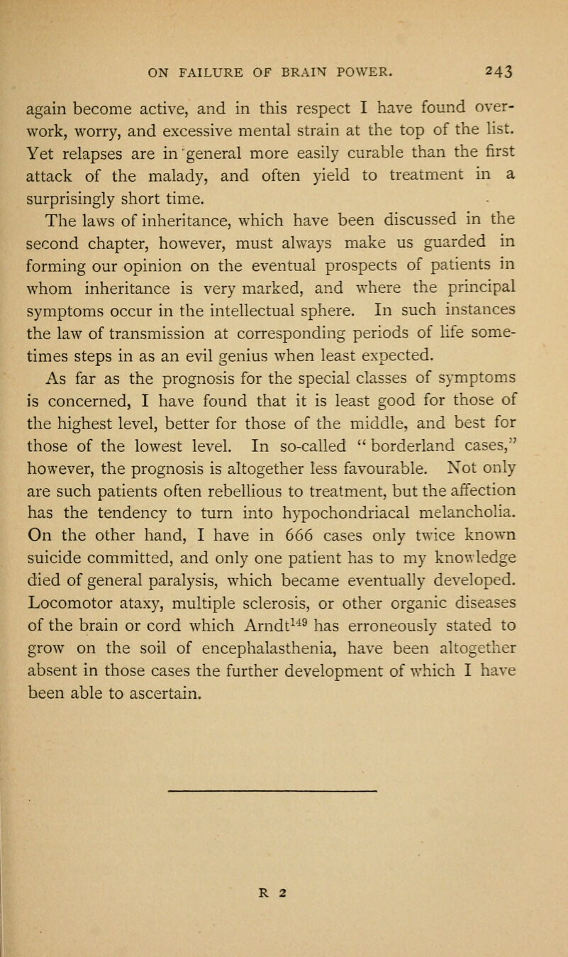 again become active, and in this respect I have found over- work, worry, and excessive mental strain at the top of the list. Yet relapses are in'general more easily curable than the first attack of the malady, and often yield to treatment in a surprisingly short time. The laws of inheritance, which have been discussed in the second chapter, however, must always make us guarded in forming our opinion on the eventual prospects of patients in whom inheritance is very marked, and where the principal symptoms occur in the intellectual sphere. In such instances the law of transmission at corresponding periods of life some- times steps in as an evil genius when least expected. As far as the prognosis for the special classes of symptoms is concerned, I have found that it is least good for those of the highest level, better for those of the middle, and best for those of the lowest level. In so-called  borderland cases, however, the prognosis is altogether less favourable. Not only are such patients often rebellious to treatment, but the affection has the tendency to turn into hypochondriacal melancholia. On the other hand, I have in 666 cases only twice known suicide committed, and only one patient has to my knowledge died of general paralysis, which became eventually developed. Locomotor ataxy, multiple sclerosis, or other organic diseases of the brain or cord which Arndt'^^ has erroneously stated to grow on the soil of encephalasthenia, have been altogether absent in those cases the further development of which I have been able to ascertain. R 2