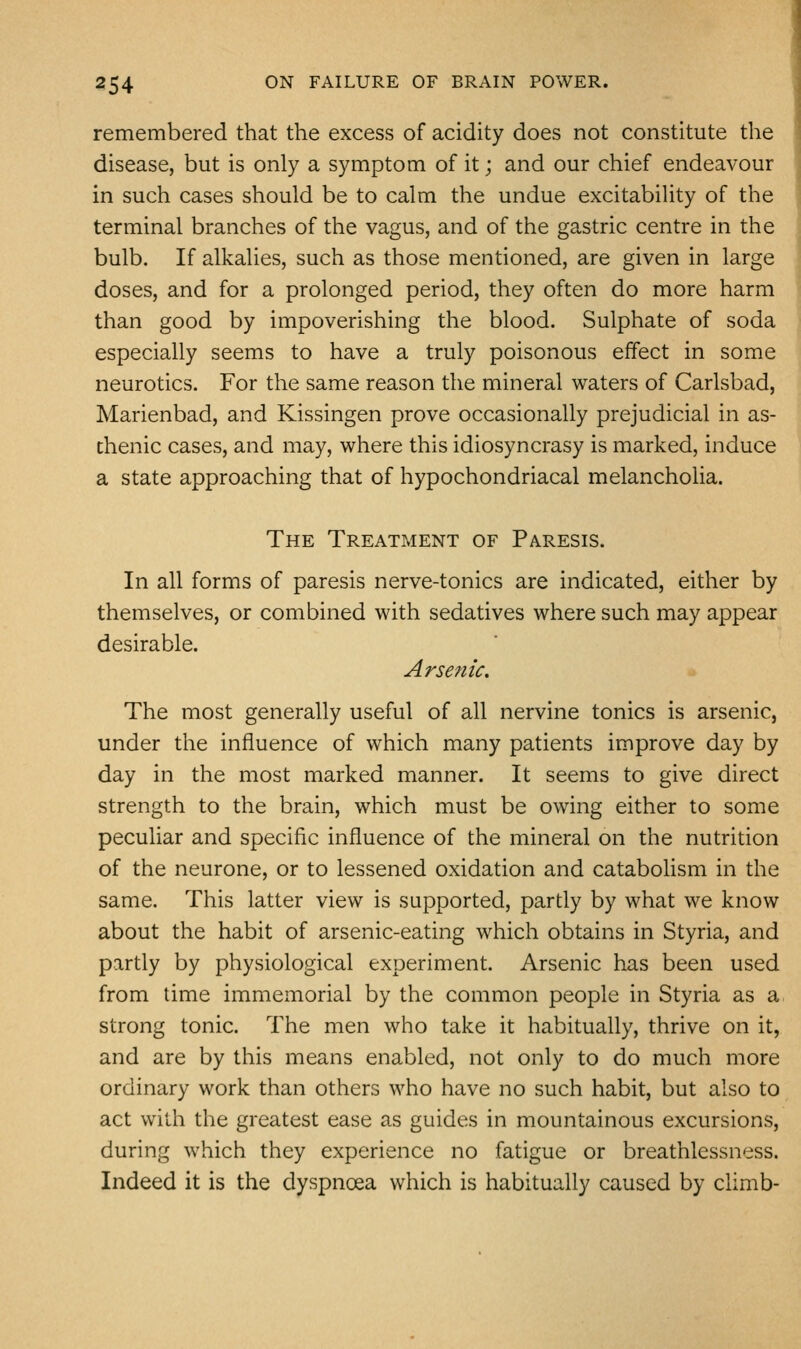 remembered that the excess of acidity does not constitute the disease, but is only a symptom of it; and our chief endeavour in such cases should be to calm the undue excitability of the terminal branches of the vagus, and of the gastric centre in the bulb. If alkalies, such as those mentioned, are given in large doses, and for a prolonged period, they often do more harm than good by impoverishing the blood. Sulphate of soda especially seems to have a truly poisonous effect in some neurotics. For the same reason the mineral waters of Carlsbad, Marienbad, and Kissingen prove occasionally prejudicial in as- thenic cases, and may, where this idiosyncrasy is marked, induce a state approaching that of hypochondriacal melancholia. The Treatment of Paresis. In all forms of paresis nerve-tonics are indicated, either by themselves, or combined with sedatives where such may appear desirable. Arsenic. * The most generally useful of all nervine tonics is arsenic, under the influence of which many patients improve day by day in the most marked manner. It seems to give direct strength to the brain, which must be owing either to some peculiar and specific influence of the mineral on the nutrition of the neurone, or to lessened oxidation and catabolism in the same. This latter view is supported, partly by what we know about the habit of arsenic-eating which obtains in Styria, and partly by physiological experiment. Arsenic has been used from time immemorial by the common people in Styria as a strong tonic. The men who take it habitually, thrive on it, and are by this means enabled, not only to do much more ordinary work than others who have no such habit, but also to act with the greatest ease as guides in mountainous excursions, during which they experience no fatigue or breathlessness. Indeed it is the dyspnoea which is habitually caused by climb-