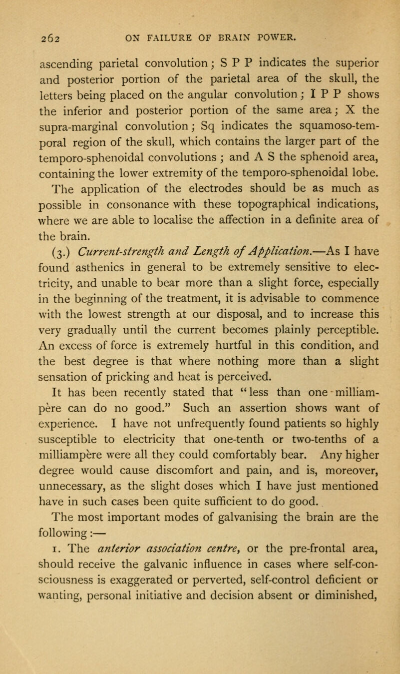 ascending parietal convolution; S P P indicates the superior and posterior portion of the parietal area of the skull, the letters being placed on the angular convolution; I P P shows the inferior and posterior portion of the same area; X the supra-marginal convolution; Sq indicates the squamoso-tem- poral region of the skull, which contains the larger part of the temporo-sphenoidal convolutions ; and A S the sphenoid area, containing the lower extremity of the temporo-sphenoidal lobe. The application of the electrodes should be as much as possible in consonance with these topographical indications, where we are able to localise the affection in a definite area of the brain. (3.) Current-strength and Length of Application.—As I have found asthenics in general to be extremely sensitive to elec- tricity, and unable to bear more than a slight force, especially in the beginning of the treatment, it is advisable to commence with the lowest strength at our disposal, and to increase this very gradually until the current becomes plainly perceptible. An excess of force is extremely hurtful in this condition, and the best degree is that where nothing more than a slight sensation of pricking and heat is perceived. It has been recently stated that  less than one - milliam- pere can do no good. Such an assertion shows want of experience. I have not unfrequently found patients so highly susceptible to electricity that one-tenth or two-tenths of a milliampere were all they could comfortably bear. Any higher degree would cause discomfort and pain, and is, moreover, unnecessary, as the slight doses which I have just mentioned have in such cases been quite sufficient to do good. The most important modes of galvanising the brain are the following:— I. The anterior association centre^ or the pre-frontal area, should receive the galvanic influence in cases where self-con- sciousness is exaggerated or perverted, self-control deficient or wanting, personal initiative and decision absent or diminished,