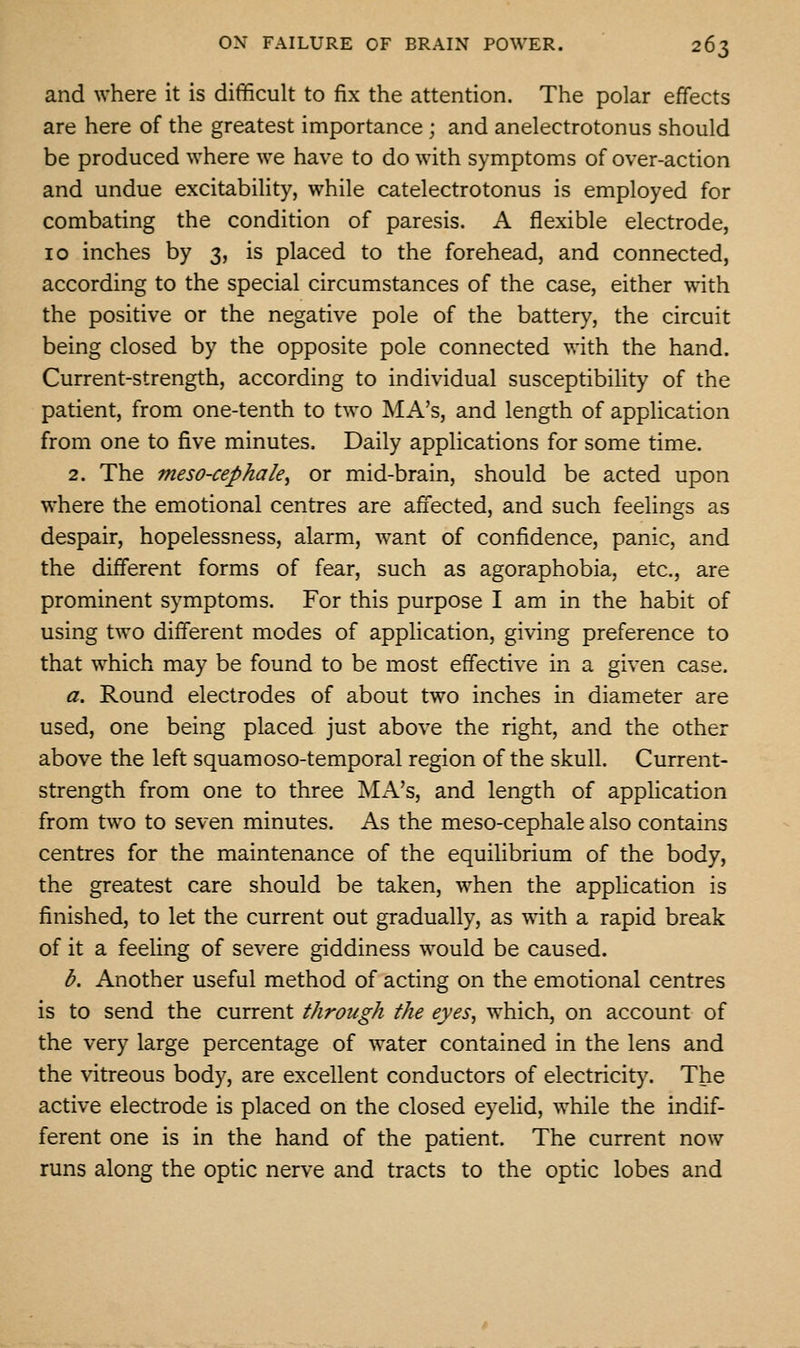 and where it is difficult to fix the attention. The polar effects are here of the greatest importance ; and anelectrotonus should be produced where we have to do with symptoms of over-action and undue excitability, while catelectrotonus is employed for combating the condition of paresis. A flexible electrode, 10 inches by 3, is placed to the forehead, and connected, according to the special circumstances of the case, either with the positive or the negative pole of the battery, the circuit being closed by the opposite pole connected with the hand. Current-strength, according to individual susceptibility of the patient, from one-tenth to two MA's, and length of application from one to five minutes. Daily applications for some time. 2. The meso-cephale^ or mid-brain, should be acted upon where the emotional centres are affected, and such feelings as despair, hopelessness, alarm, want of confidence, panic, and the different forms of fear, such as agoraphobia, etc., are prominent symptoms. For this purpose I am in the habit of using two different modes of application, giving preference to that which may be found to be most effective in a given case. a. Round electrodes of about two inches in diameter are used, one being placed just above the right, and the other above the left squamoso-temporal region of the skull. Current- strength from one to three MA's, and length of application from two to seven minutes. As the meso-cephale also contains centres for the maintenance of the equilibrium of the body, the greatest care should be taken, when the application is finished, to let the current out gradually, as with a rapid break of it a feeling of severe giddiness would be caused. b. Another useful method of acting on the emotional centres is to send the current through the eyes, which, on account of the very large percentage of water contained in the lens and the vitreous body, are excellent conductors of electricity. The active electrode is placed on the closed eyelid, while the indif- ferent one is in the hand of the patient. The current now runs along the optic nerve and tracts to the optic lobes and