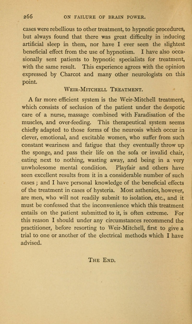 cases were rebellious to other treatment, to hypnotic procedures, but always found that there was great difficulty in inducing artificial sleep in them, nor have I ever seen the slightest beneficial effect from the use of hypnotism. I have also occa- sionally sent patients to hypnotic specialists for treatment, with the same result. This experience agrees with the opinion expressed by Charcot and many other neurologists on this point. Weir-Mitchell Treatment. A far more efficient system is the Weir-Mitchell treatment, which consists of seclusion of the patient under the despotic care of a nurse, massage combined with Faradisation of the muscles, and over-feeding. This therapeutical system seems chiefly adapted to those forms of the neurosis which occur in clever, emotional, and excitable women, who suffer from such constant weariness and fatigue that they eventually throw up the sponge, and pass their life on the sofa or invalid chair, eating next to nothing, wasting away, and being in a very unwholesome mental condition. Playfair and others have seen excellent results from it in a considerable number of such cases ; and I have personal knowledge of the beneficial effects of the treatment in cases of hysteria. Most asthenics, however, are men, who will not readily submit to isolation, etc., and it must be confessed that the inconvenience which this treatment entails on the patient submitted to it, is often extreme. For this reason I should under any circumstances recommend the practitioner, before resorting to Weir-Mitchell, first to give a trial to one or another of the electrical methods which I have advised. The End.