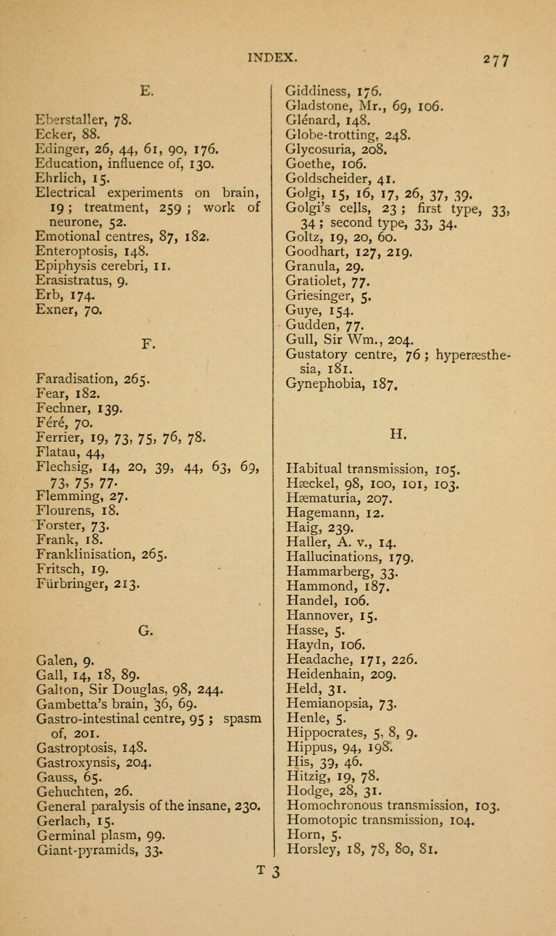 E. Eberstaller, 78. Ecker, 88. Edinger, 26, 44, 61, 90, 176. Education, influence of, 130. Ehrlich, 15. Electrical experiments on brain, 19; treatment, 259 ; work of neurone, 52. Emotional centres, 87, 182. Enteroptosis, 148. Epiphysis cerebri, II. Erasistratus, 9. Erb, 174. Exner, 70. F. Faradisation, 265. Fear, 182. Fechner, 139. Fere, 70. Ferrier, 19, 73, 75, ^6, 78. Flatau, 44, Flechsig, 14, 20, 39, 44, 63, 69, 73.75, n- Flemming, 27. Flourens, 18. Forster, 73. Frank, 18. Frankiinisation, 265. Fritsch, 19. Furbringer, 213. G. Galen, 9. Gall, 14, 18, 89. Galton, Sir Douglas, 98, 244. Gambetta's brain, 36, 69. Gastro-intestinal centre, 95 ; spasm of, 201. Gastroptosis, 148. Gastroxynsis, 204. Gauss, 65. Gehuchten, 26. General paralysis of the insane, 230. Gerlach, 15. Germinal plasm, 99. Giant-pyramids, 33. Giddiness, 176. Gladstone, Mr., 69, 106. Glenard, 148. Globe-trotting, 248. Glycosuria, 208. Goethe, 106. Goldscheider, 41. GoJgi, 15, 16, 17, 26, 37, 39. Golgi's cells, 23 ; first type, 33, 34 ; second type, 33, 34. Goltz, 19, 20, 60. Goodhart, 127, 219. Granula, 29. Gratiolet, 77. Griesinger, 5. Guye, 154. Gudden, 77. Gull, Sir Wm., 204. Gustatory centre, 'jd ; hyperesthe- sia, 181. Gynephobia, 187, H. Habitual transmission, 105. Hseckel, 98, 100, loi, 103. Hasmaturia, 207. Hagemann, 12. Haig, 239. Haller, A. v., 14. Hallucinations, 179. Hammarberg, 33. Hammond, 187. Handel, 106. Hannover, 15. Hasse, 5. Haydn, 106. Headache, 171, 226. Heidenhain, 209. Held, 31. Hemianopsia, 73. Henle, 5. Hippocrates, 5, 8, 9. Hippus, 94, 198. His, 39, 46. Hitzig, 19, 78. Hodge, 28, 31. Homochronous transmission, 103. nomotopic transmission, 104. Horn, 5. Horsley, 18, 78, 80, Si.