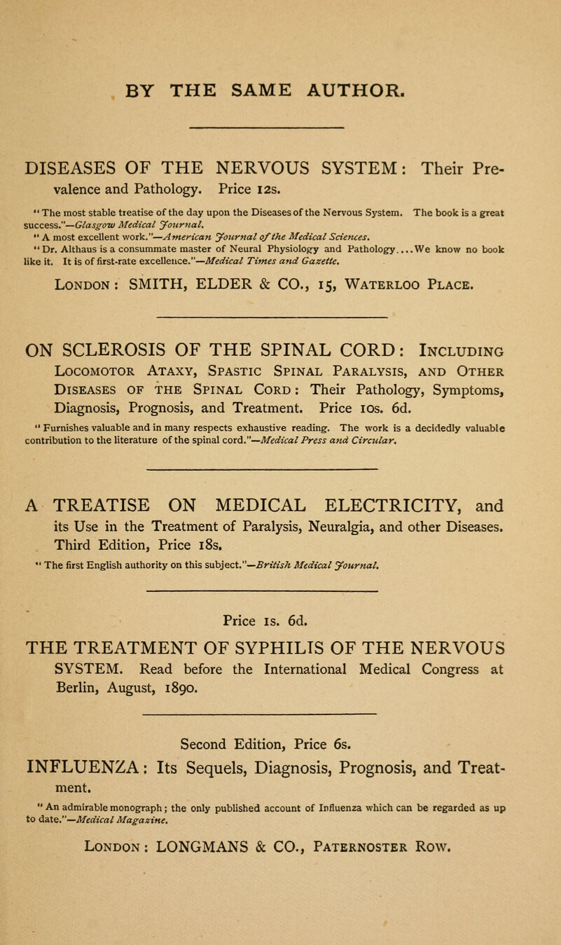 BY THE SAME AUTHOR. DISEASES OF THE NERVOUS SYSTEM : Their Pre- valence and Pathology. Price I2s.  The most stable treatise of the day upon the Diseases of the Nervous System. The book is a great success.—Glas£-OTV Medical journal.  A most excellent work.—American jfonrnal of the Medical Sciences. Dr. Althaus is a consummate master of Neural Physiolog-y and Pathology.... We know no book like it. It is of first-rate excellence.—Medical Times and Gazette. London : SMITH, ELDER & CO., 15, Waterloo Place. ON SCLEROSIS OF THE SPINAL CORD: Including Locomotor Ataxy, Spastic Spinal Paralysis, and Other Diseases of the Spinal Cord : Their Pathology, Symptoms, Diagnosis, Prognosis, and Treatment. Price los. 6d.  Furnishes valuable and in many respects exhaustive reading. The work is a decidedly valuable contribution to the literature of the spinal cord.—Medical Press and Circular. A TREATISE ON MEDICAL ELECTRICITY, and its Use in the Treatment of Paralysis, Neuralgia, and other Diseases. Third Edition, Price i8s.  The first English authority on this sahject.—British Medical yournal. Price is. 6d. THE TREATMENT OF SYPHILIS OF THE NERVOUS SYSTEM. Read before the International Medical Congress at Berlin, August, 1890. Second Edition, Price 6s. INFLUENZA: Its Sequels, Diagnosis, Prognosis, and Treat- ment.  An admirable monograph; the only published account of Influenza which can be regarded as up to date.—Medical Mag-azine. London : LONGMANS & CO., Paternoster Row.